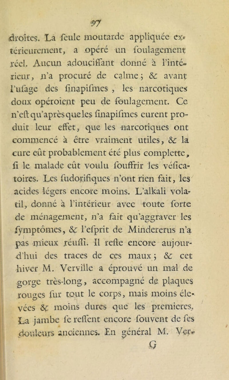 droites. La feule moutarde appliquée ex* téricurcmcnt, a opéré un foulagement réel. Aucun adouçiffant donné à Tinté- rieur, n’a procuré de calme ; & avanç l’ufage des fnapifmes , les narcotiques doux opéroient peu de foulagement. Ce n’eftqu’aprèsqueles Imapifmes eurent pro- duit leur effet, que les narcotiques ont commencé à être vraiment utiles, &: la cure eût probablement été plus complctte, û le malade eût voulu fouffrir les vélica- toires. Les fudorifiques n’ont rien fait, les acides légers encore moins. L’alkali vola- til, donné à l’intérieur avec toute forte de ménagement, n’a fait qu’aggraver les fymptômes, &: Fefprit de Mindererus n’a pas mieux réulli. Il relie encore aujour- d’hui des traces de ces maux ; &: cet hiver M. Verville a éprouvé un mal de gorge très-long, accompagné de plaques rouges fur tout le corps, mais moins éle- vées &ç moins dures que les premières, La jambe fe relfent encore fouvent de fes douleurs anciennes. En général M. Ve-iv G