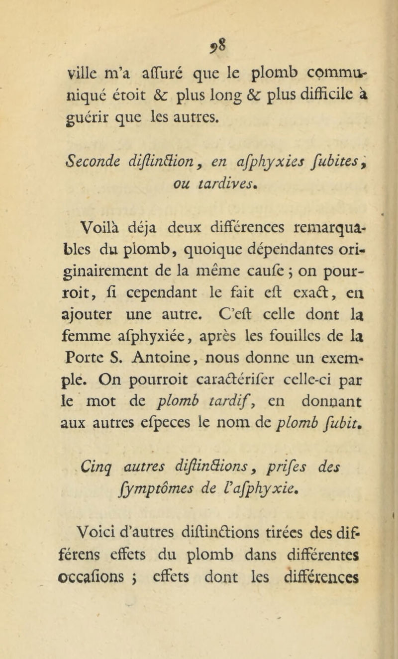 ?8 ville m’a affuré que le plomb commu- niqué éroit & plus long & plus difficile à guérir que les autres. Seconde diflinttion, en afphyxies fubites, ou tardives. Voilà déjà deux différences remarqua- bles du plomb, quoique dépendantes ori- ginairement de la même caufe ; on pour- roit, fi cependant le fait eft exad, en ajouter une autre. C’eft celle dont la femme afphyxiée, après les fouilles de la Porte S. Antoine, nous donne un exem- ple. On pourroit caradérifer celle-ci par le mot de plomb tardif, en donnant aux autres efpeces le nom de plomb fubit. Cinq autres diftinSions y prifes des fymptômes de Uafphyxie, Voici d’autres diftindions tirées des difi férens effets du plomb dans différentes occafions ; effets dont les différences