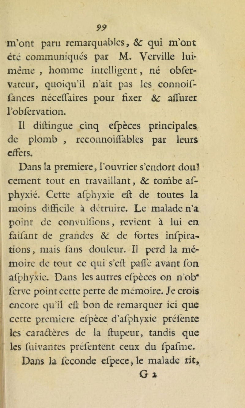 m’ont paru remarquables, ôc qui m’ont été communiqués par M. Verville lui- même , homme intelligent, né obfer- vateur, quoiqu’il n’ait pas les connoif- fances néceffaires pour fixer &: afiurer l’obfervation. Il diftingue cinq efpèces principales de plomb , rcconnoilfables par leurs effets. Dans la première, l’ouvrier s’endort don] cernent tout en travaillant, &: tombe af- phyxié. Cette afphyxie eft de toutes la moins difficile à détruire. Le malade n’a point de convulfions, revient à lui en faifant de grandes ôc de fortes infpira- tions, mais fans douleur. Il perd la mé- moire de tour ce qui s’eft paffe avant fon afphyxie. Dans les autres efpèces on n’ob* ferve point cette perte de mémoire. Je crois encore qu’il cû bon de remarquer ici que cette première efpèce d’afphyxie prélèntc les caradères de la ftupeur, tandis que les fuivantes préfentent ceux du fpafme. Dans la fécondé efpece,le malade rit, G i