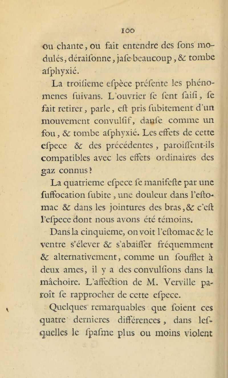 IOO ou chante, ou fait entendre des fous mo- dulés, déraifonne , jafe beaucoup, & tombe afphyxié. La troifieme efpèce préfente les phéno- mènes fui vans. L’ouvrier fe fent faifi, fe fait retirer, parle, eft prisfubitement d’un mouvement convulfif, danfe comme un fou, &: tombe afphyxié. Les effets de cette efpece &: des précédentes , paroiflént-ils compatibles avec les effets ordinaires des gaz connus? La quatrième efpece fe manifefte par une fuffocation fubite , une douleur dans l’efto- mac &: dans les jointures des bras,&: c’cfl l’efpecedont nous avons été témoins. Dans la cinquième, on voit rcftomac&i le ventre s'élever & s’abaiffer fréquemment &: alternativement, comme un foufflet à deux âmes, il y a des convulfions dans la mâchoire. L’affedion de M. Verville pa- roît fe rapprocher de cette efpece. Quelques remarquables que foient ces quatre dernieres différences, dans lef- quelles le fpafme plus ou moins violent
