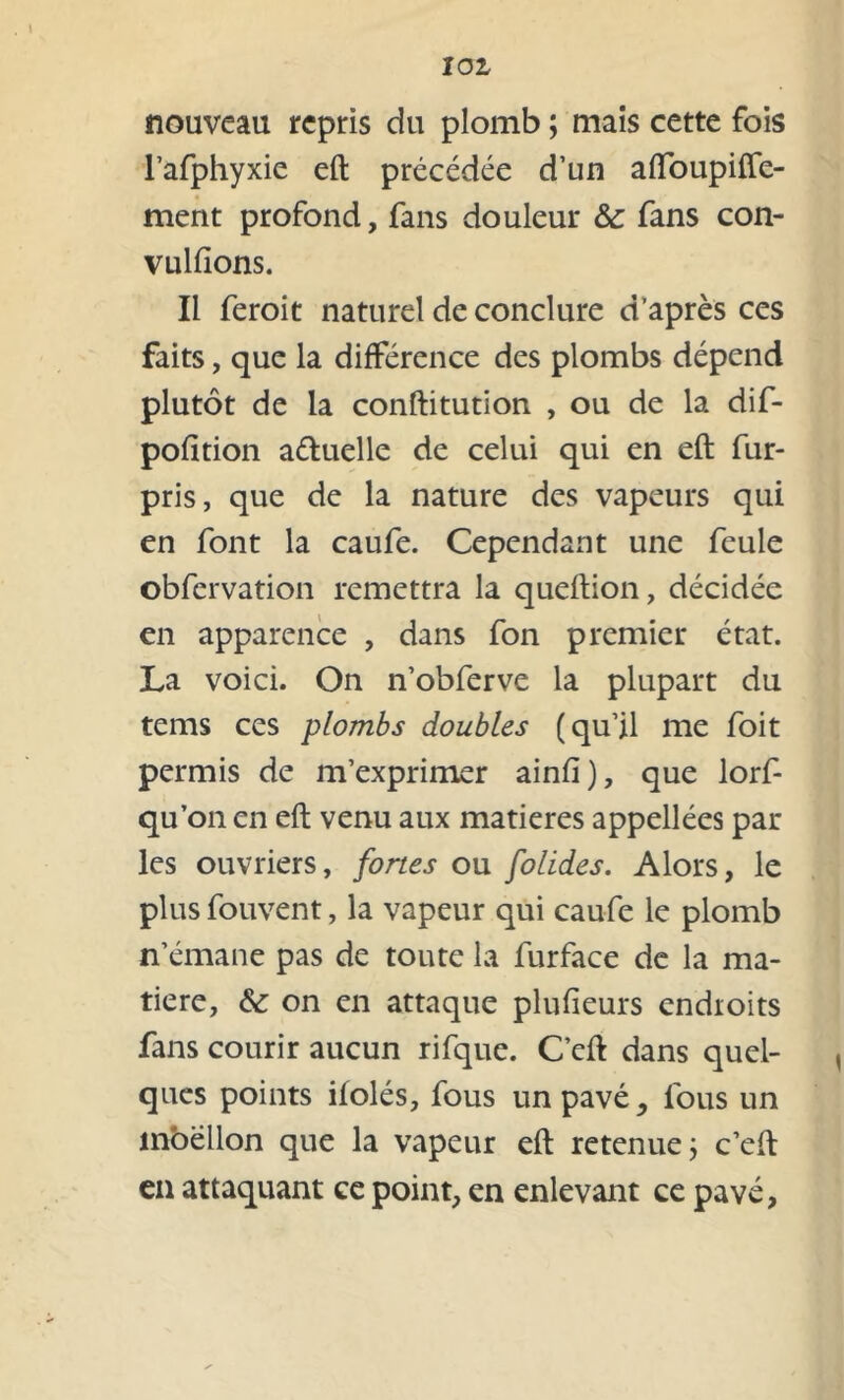 nouveau repris du plomb ; mais cette fois l’afphyxie eft précédée d’un afibupifle- ment profond, fans douleur &c fans con- vulfions. Il feroit naturel de conclure d’après ces faits, que la différence des plombs dépend plutôt de la conftitution , ou de la dif- pofition aétuelle de celui qui en eft fur- pris, que de la nature des vapeurs qui en font la caufe. Cependant une feule obfervation remettra la queftion, décidée en apparence , dans fon premier état. La voici. On n’obferve la plupart du tems ces plombs doubles (qu’il me foit permis de m’exprimer ainfî), que lorf- qu’on en eft venu aux matières appellées par les ouvriers, fortes ou folides. Alors, le plus fouvent, la vapeur qui caufe le plomb n’émane pas de toute la furface de la ma- tière, &: on en attaque plufieurs endroits fans courir aucun rifque. C’eft dans quel- ques points ilolés, fous un pavé, fous un inbëllon que la vapeur eft retenue ; c’eft en attaquant ce point, en enlevant ce pavé,