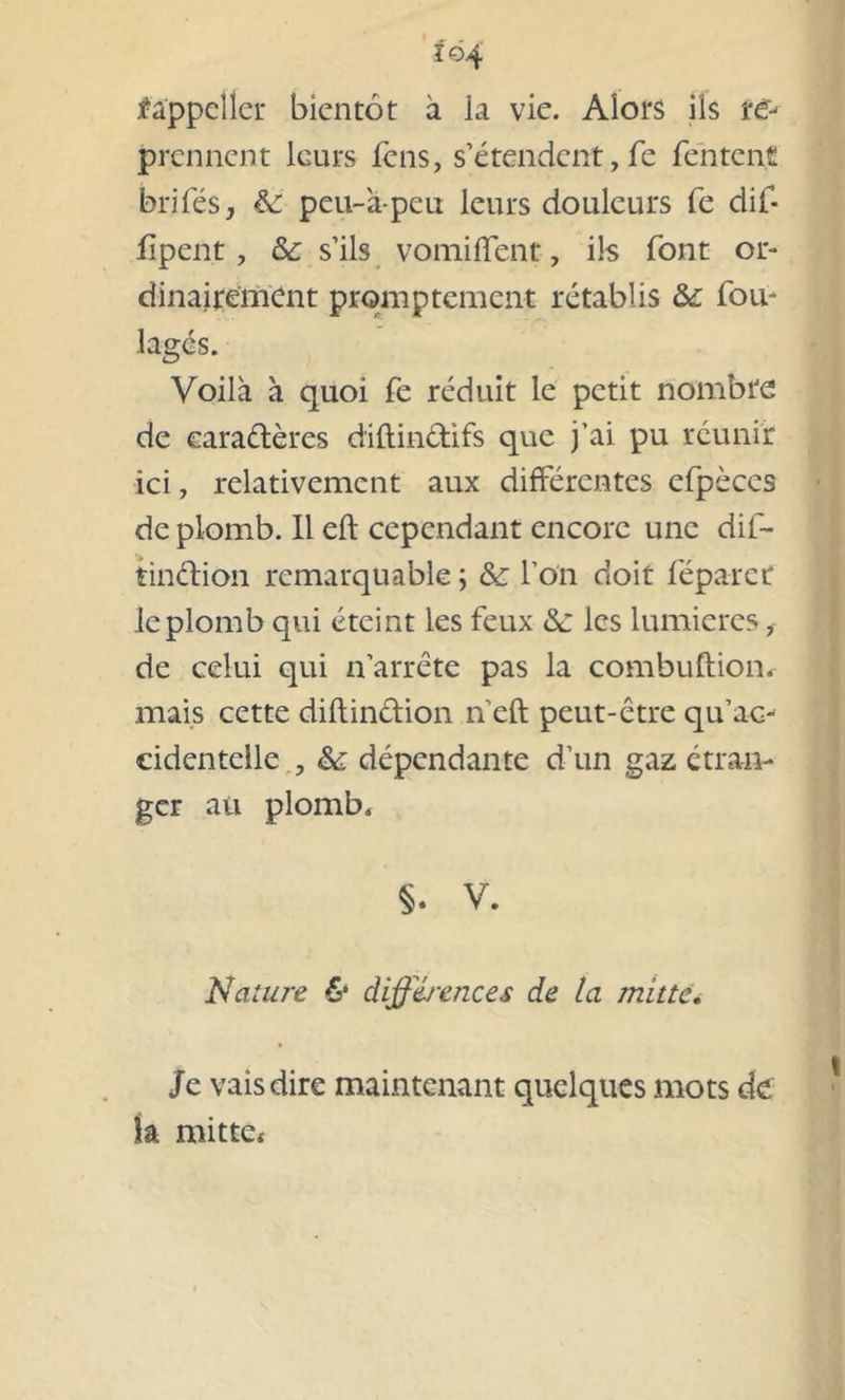 i©4 f'a'ppeller bientôt à la vie. Alors ils ï& prennent leurs fens, s’étendent, fe Tentent brifés, èc peu-à-peu leurs douleurs Te dif- fipent , & s’ils vomiffent, ils font or- dinairement promptement rétablis & fou- lages. Voilà à quoi fe réduit le petit nombre de caractères diftin&ifs que j’ai pu réunir ici, relativement aux différentes efpèces de plomb. Il eft cependant encore une dif- tindion remarquable ; & l’on doit féparcr le plomb qui éteint les feux &: les lumières, de celui qui n’arrête pas la combuftiom mais cette diftinction n eft peut-être qu’ac- cidentelle , & dépendante d’un gaz étran- ger au plomb, §. V. Nature & différences de ta mate. Je vais dire maintenant quelques mots de ia mitte*