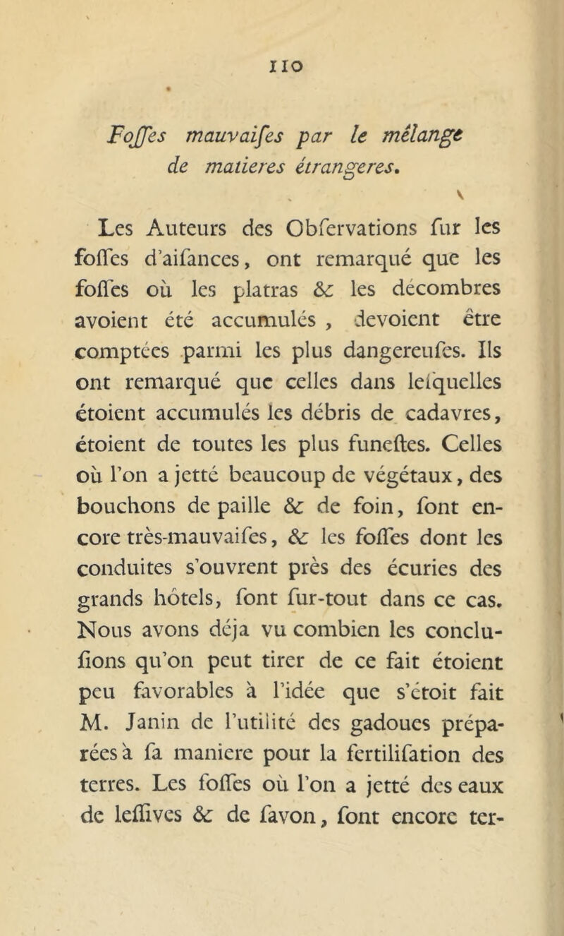 IIO FoJJes mauvaifes par le mélange de matières étrangères. v Les Auteurs des Obfervations fur les foiïes d’aifances, ont remarqué que les folles où les platras les décombres avoient été accumulés , dévoient être comptées parmi les plus dangereufes. Ils ont remarqué que celles dans leiquellcs étoient accumulés les débris de cadavres, étoient de toutes les plus funeftes. Celles où l’on a jette beaucoup de végétaux, des bouchons de paille & de foin, font en- core très-mauvaifes, & les folfes dont les conduites s’ouvrent près des écuries des grands hôtels, font fur-tout dans ce cas. Nous avons déjà vu combien les conclu- ions qu’on peut tirer de ce fait étoient peu favorables à l’idée que s’étoit fait M. Janin de l’utilité des gadoues prépa- rées à fa maniéré pour la fertilifation des terres. Les folfes où l’on a jetté des eaux de lellives & de favon, font encore ter-