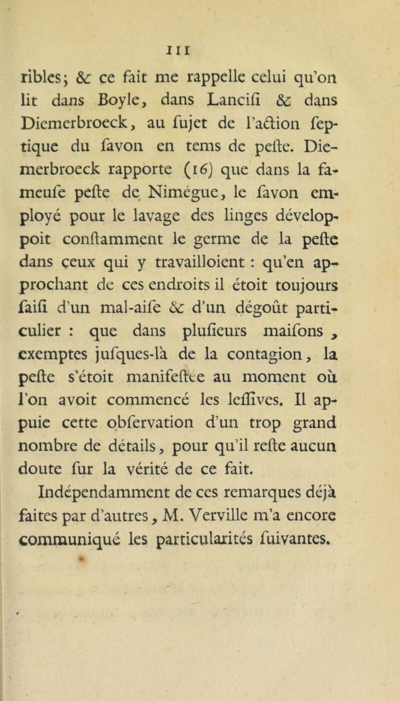 ribles; &: ce fait me rappelle celui qu’on lit dans Boyle, dans Lancill <Sc dans Dicmerbroeck, au fujet de l’a&ion fep- tique du favon en tems de pefte. Die- merbroeck rapporte (16) que dans la fa* meufe pefte de Nimégue, le favon em- ployé pour le lavage des linges dévelop- poit conftamment le germe de la pefte dans ceux qui y travailloient : qu’en ap- prochant de ces endroits il étoit toujours faift d’un mal-aife ôc d’un dégoût parti- culier : que dans plufieurs maifons , exemptes jufqucs-là de la contagion, la pefte s’étoit manifeftee au moment où l’on avoit commencé les leftîvcs. Il ap- puie cette obfervation d’un trop grand nombre de détails, pour qu’il refte aucun doute fur la vérité de ce fait. Indépendamment de ces remarques déjà faites par d’autres, M. Verville m’a encore communiqué les particularités fuivantes. %