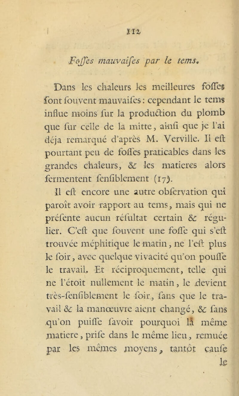 Dans les chaleurs les meilleures foiïe-s font fouvent mauvaises : cependant le tems influe moins fur la produ&ion du plomb que fur celle de la mitte, ainft que je l’ai déjà remarqué d’après M. Verville. Il eft pourtant peu de folles praticables dans les grandes chaleurs, & les matières alors fermentent fenfiblement (17). Il eft encore une autre obfcrvation qui paroît avoir rapport au tems, mais qui 11e préfente aucun réfultat certain &: régu- lier. C’eft que fouvent une fofle qui s’eft trouvée méphitique le matin, ne l’eft plus le loir, avec quelque vivacité qu’on pouffe le travail. Et réciproquement, telle qui ne l’étoit nullement le matin, le .devient très-fenfiblement le foir, fans que le tra- vail &c la manoeuvre aient changé, &; fans qu’on puifte favoir pourquoi là même matière , prife dans le même lieu, remuée par les mêmes moyens, tantôt çaufe k