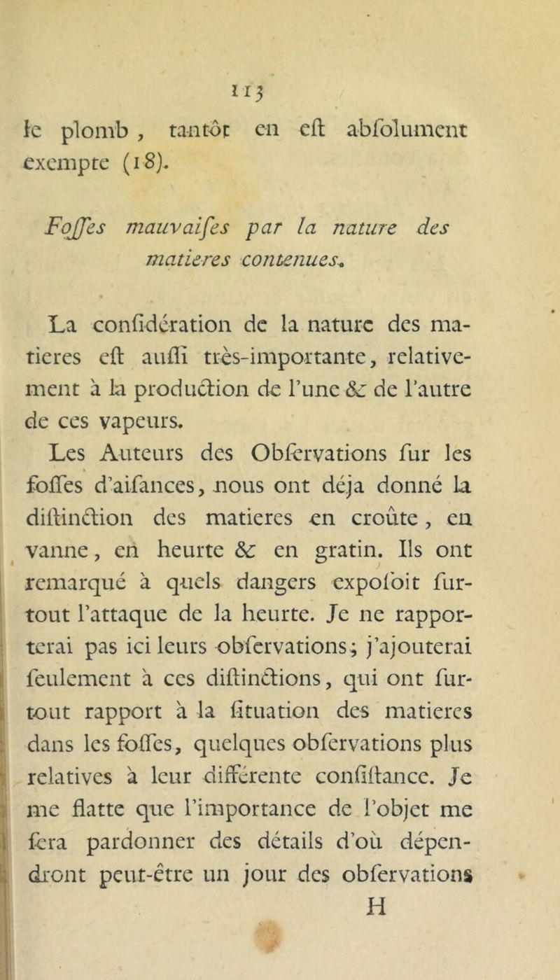 *1$ le plomb , tantôt en eft abfolument exempte (18). FoJJes mauvaises par la nature des matières contenues* La confidération de la nature des ma- tières eft auflï très-importante, relative- ment à la production de l’une &: de l’autre de ces vapeurs. Les Auteurs des Obfèrvations fur les foffes d’aifances, nous ont déjà donné la diftindion des matières en croûte, en vanne, en heurte &: en gratin. Ils ont remarqué à quels dangers expofoit fur- tout l’attaque de la heurte. Je ne rappor- terai pas ici leurs obfèrvations; j’ajouterai feulement à ces diftindions, qui ont fur- tout rapport à la fituation des matières dans les folles, quelques obfer vations plus relatives à leur différente confiltancc. Je me flatte que l’importance de l’objet me fera pardonner des détails doit dépen- dront peut-être un jour des obfer vations H