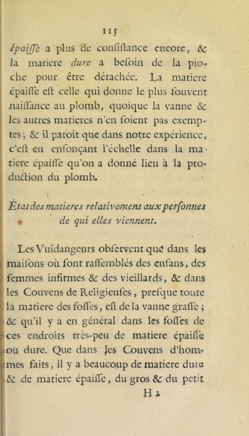 ny épaiffç a plus de conliltance encore, 3c la matière dure a befoin de la pio- che pour être détachée. La matière épaifie eft celle qui donne le plus fouvent xiaifîance au plomb, quoique la vanne 3c les autres matières n’en l'oient pas exemp- tes } 3c il paroît que dans notre expérience, c’eft en enfonçant l’échelle dans la ma- tiere épailfe qu’on a donné lieu a la pro- duction du plomb. i / Etat des matières relativement aux perfotines t de qui elles viennent. Les Vuidangcurs oblêrvcntquC dans les mail'ons où font raflemblés des enfans, des femmes infirmes 3c des vieillards, 3c dans les Couvens de Religieufes, prcfque toute la matière des folles, eh de la vanne grade ; 3c qu’il y a en général dans les folles de ces endroits très-peu de matière épaifie ou dure. Que dans Jes Couvens d'hom- mes faits, il y a beaucoup de matière dure 3c de matière épailfe, du gros 3c du petit Hj
