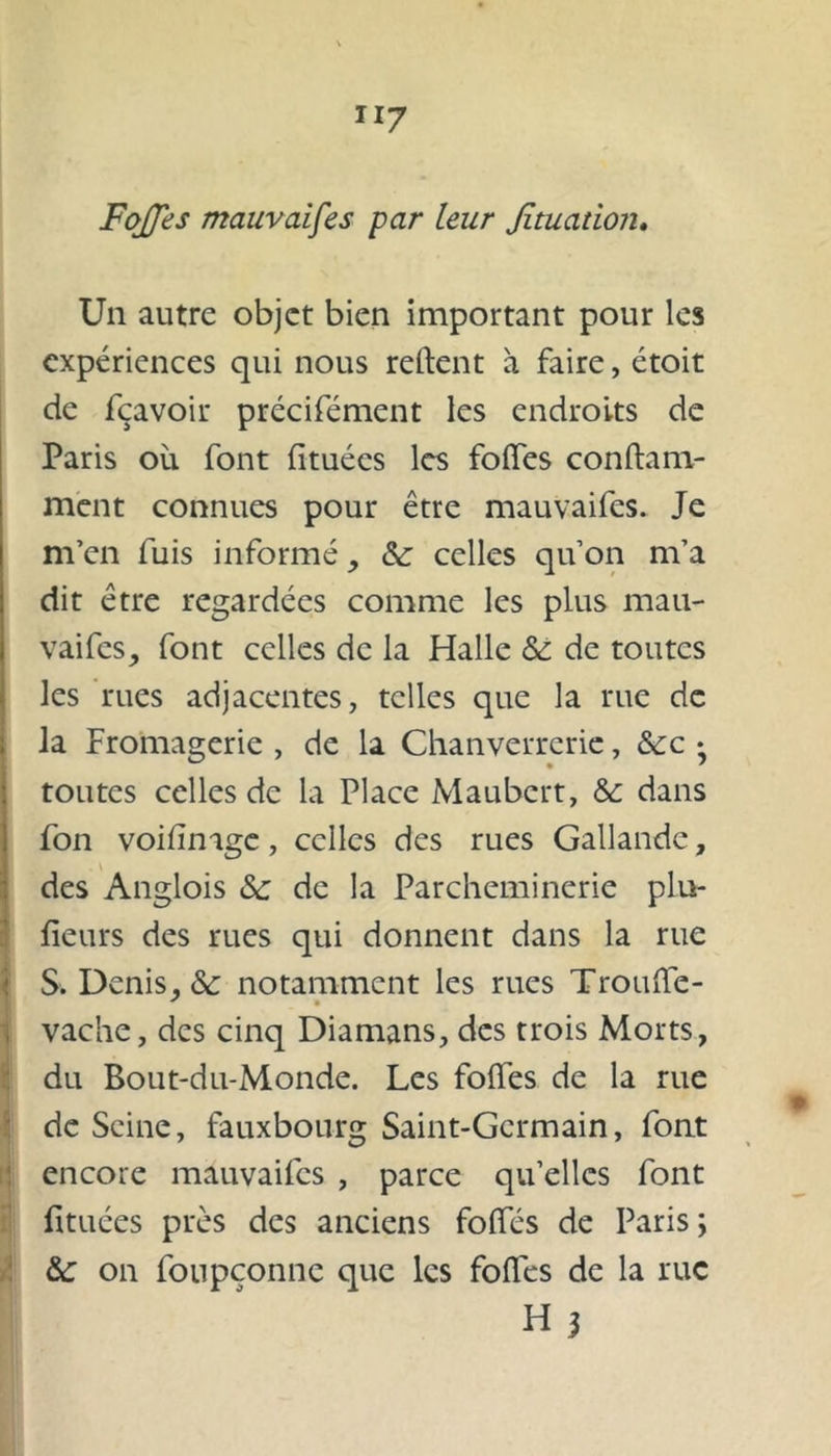 Un autre objet bien important pour les expériences qui nous relient à faire, étoit de fçavoir précifément les endroits de Paris où font fituécs les folfes conftam- ment connues pour être mauvaifes. Je m’en fuis informé, &: celles qu’on m’a dit être regardées comme les plus mau- vaifes, font celles de la Halle & de toutes les rues adjacentes, telles que la rue de la Fromagerie , de la Chanverrerie, &:c • toutes celles de la Place Maubert, & dans fon voilïnage, celles des rues Gallandc, des Anglois &: de la Parcheminerie pla- ceurs des rues qui donnent dans la rue )S. Denis. & notamment les rues Trouffe- vache, des cinq Diamans, des trois Morts, du Bout-du-Monde. Les folfes de la rue de Seine, fauxbourg Saint-Germain, font encore mauvaifes , parce qu’elles font fituées près des anciens folfes de Paris ; &: on foupçonne que les folles de la rue Hi