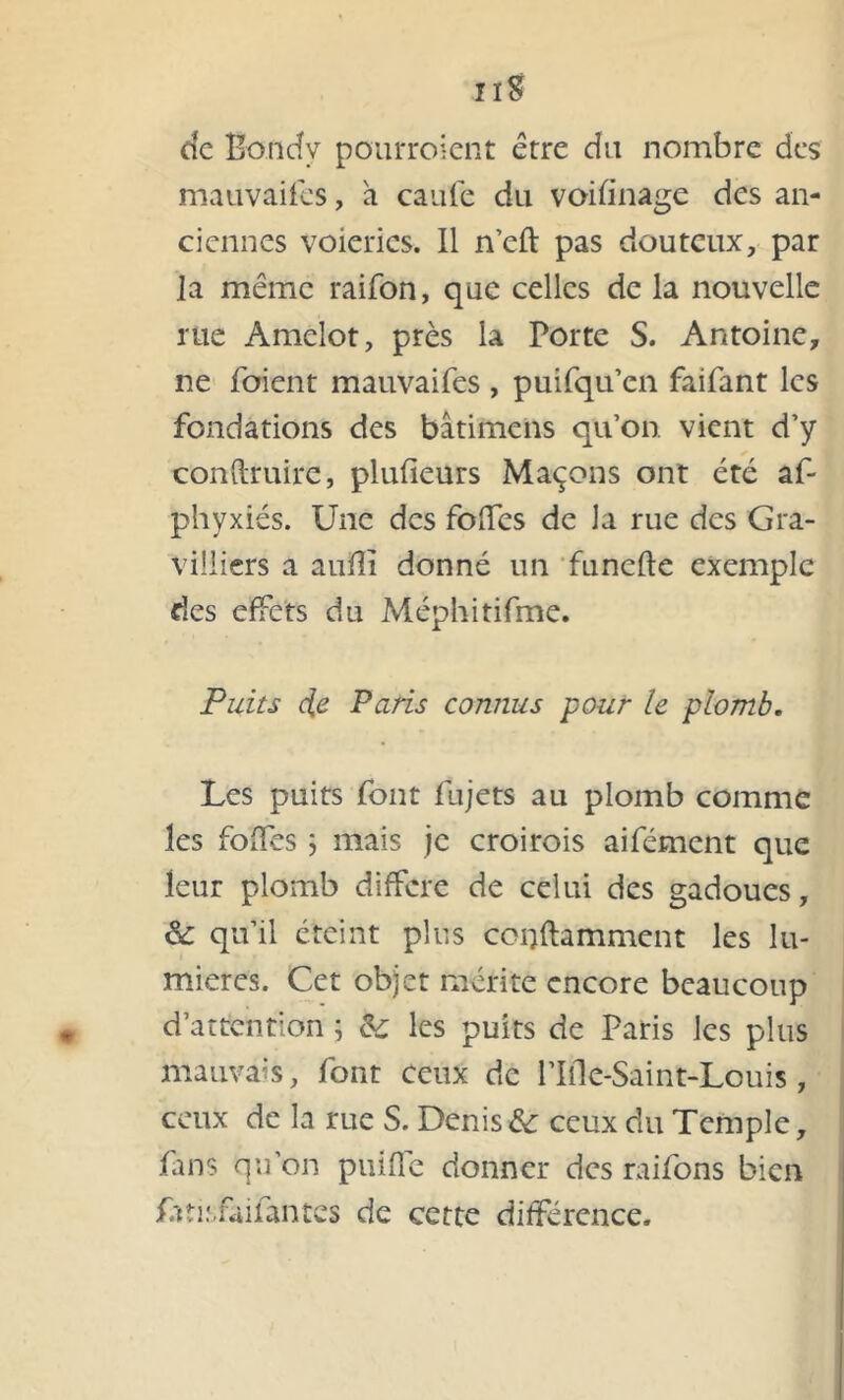 cic Bondy pourroient erre du nombre des mauvaises, a caufe du voifinage des an- ciennes voieries. Il n’eft pas douteux, par la même raifon, que celles de la nouvelle rue Amclot, près la Porte S. Antoine, ne foient mauvaifes , puifqu’en faifant les fondations des bâtimcns qu’on, vient d’y conftruire, plufieurs Maçons ont été af- phyxiés. Une des folfes de Ja rue des Gra- Villiers a aufîï donné un funefle exemple des effets du Méphitifme. Puits de Paris connus pour le plomb. Les puits font fujets au plomb comme les foiTes ; mais je croirois aifément que leur plomb différé de celui des gadoues, & qu’il éteint plus cci)ftamment les lu- mières. Cet objet mérite encore beaucoup d’attention ; & les puits de Paris les plus mauvais, font ceux de Plile-Saint-Louis, ceux de la rue S. Denis & ceux du Temple, fans qu’on puiffe donner des raifons bien Aîisfàifantcs de cette différence.