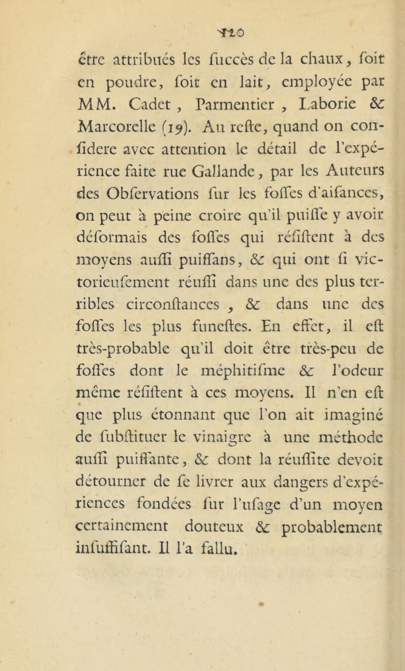 TtÔ être attribues les fuccès de la chaux, foit en poudre, foit en lait, employée par MM. Cadet , Parmentier , Laborie &: Marcorelle (19). Au relie, quand on con- fidere avec attention le détail de l’expé- rience faite rue Gallande, par les Auteurs des Obfervations fur les foifes d’aifanccs, on peut à peine croire qu’il puiffe y avoir déformais des folles qui ré fi fient à des moyens aufîi puiffans, &c qui ont fi vic- torieufement réuffî dans une des plus ter- ribles circonflances , & dans une des fofles les plus funeftes. En effet, il efl très-probable qu’il doit être très-peu de fofles dont le méphitifme 8c l’odeur même réfiflent à ces moyens. 11 n’en efl j que plus étonnant que l’on ait imaginé de fubflituer le vinaigre à une méthode aufîi puiffante, 8c dont la réuflite devoit détourner de fe livrer aux dangers d’expé- riences fondées fur l’ufage d’un moyen certainement douteux 8c probablement