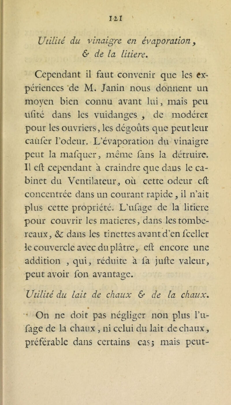 Utilité du vinaigre, en évaporation , & de la litiere. Cependant il faut convenir que les ex- périences de M. Janin nous donnent un moyen bien connu avant lui, mais peu uftté dans les vuidanges , de modérer pour les ouvriers, les dégoûts que peut leur caufcr l’odeur. L’évaporation du vinaigre peut la mafqucr, même fans la détruire. Il cil cependant a craindre que dans le ca- binet du Ventilateur., où cette odeur cft concentrée dans un courant rapide, il n’ait plus cette propriété. L’ufage de la litière pour couvrir les matières, dans les tombe- reaux, & dans les tinettes avant d’en fceller le couvercle avec du plâtre, cft encore une addition , qui, réduite à fa jufte valeur, peut avoir fon avantage. Utilité du lait de chaux & de la chaux. •• On ne doit pas négliger non plus l’n- ftige de la chaux , ni celui du lait de chaux, préférable dans certains cas; mais peut-