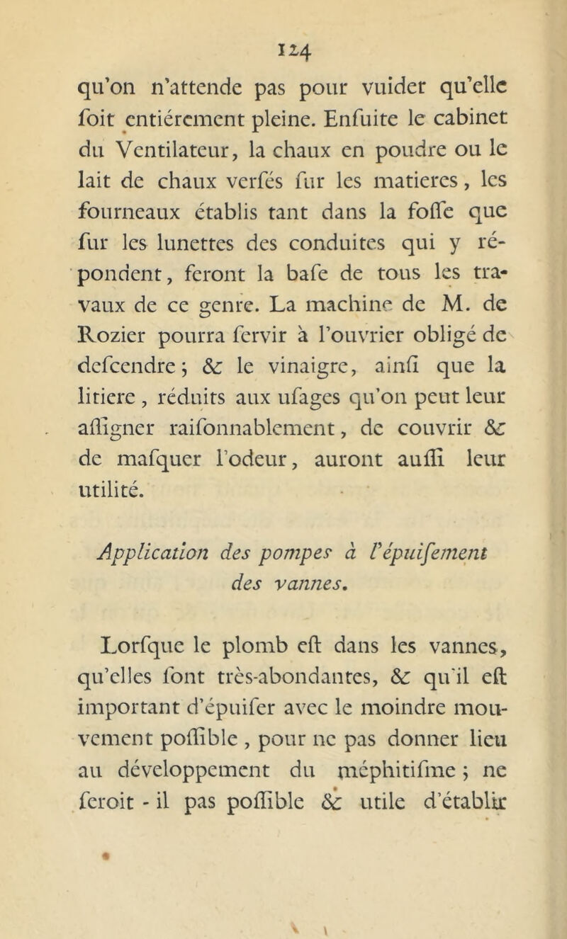 qu’on n’attende pas pour vuider qu’elle foit entièrement pleine. Enfuite le cabinet du Ventilateur, la chaux en poudre ou le lait de chaux verfés fur les matières, les fourneaux établis tant dans la folle que fur les lunettes des conduites qui y ré- pondent, feront la bafe de tous les tra- vaux de ce genre. La machine de M. de Rozier pourra fervir à l’ouvrier obligé de defeendre ; & le vinaigre, ainft que la litiere , réduits aux ufages qu’on peut leur afligner raifonnablement, de couvrir Sc de mafquer l’odeur, auront aulli leur utilité. Application des pompes- à Vépuisement des vannes. Lorfque le plomb eft dans les vannes, qu’elles font très-abondantes, & qu'il eft important d’épuifer avec le moindre mou- vement pollible , pour ne pas donner lieu au développement du mcphitifme ; ne feroit - il pas pollible utile d’établir V