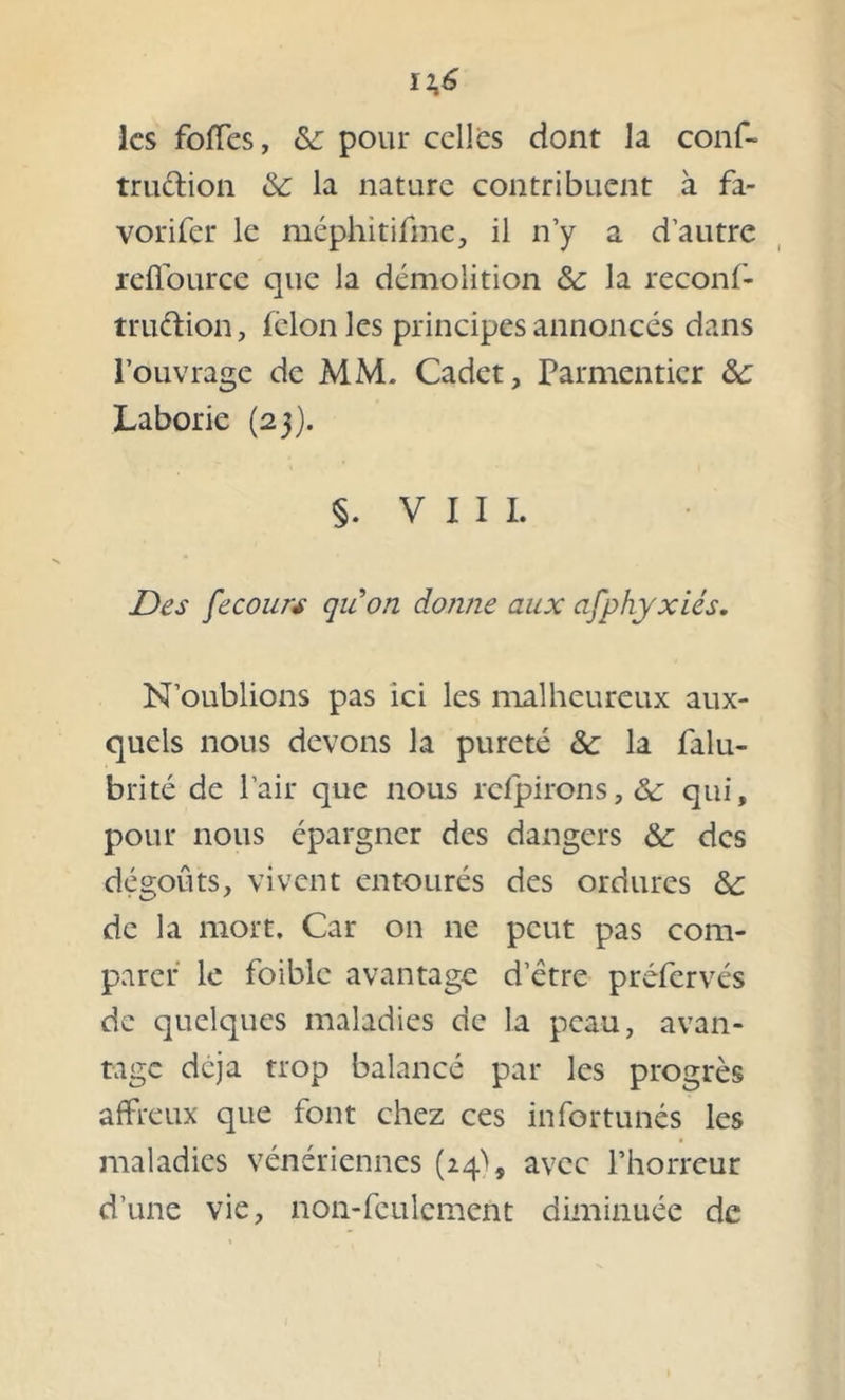 les foffes, &: pour celles dont la conf- trudion & la nature contribuent à fa- vorifer le méphitifme, il n’y a d’autre reffource que la démolition &: la reconf- trudion, félon les principes annoncés dans l’ouvrage de MM. Cadet, Parmentier ôc Laborie (23). §. VIII. Des fecours quon donne aux asphyxies. N’oublions pas ici les malheureux aux- quels nous devons la pureté & la falu- brité de l’air que nous rcfpirons,& qui, pour nous épargner des dangers & des dégoûts, vivent entourés des ordures & de la mort. Car on ne peut pas com- parer le foiblc avantage d etre préfervés de quelques maladies de la peau, avan- tage déjà trop balancé par les progrès affreux que font chez ces infortunés les maladies vénériennes (24^, avec l’horreur d’une vie, non-feulement diminuée de