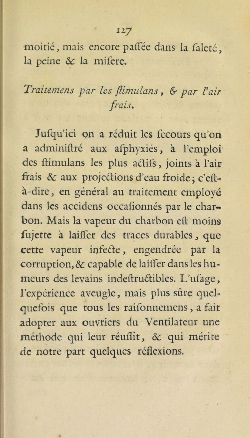 moitié, mais encore paflée dans la faleté, la peine 8c la mifere. Traitemens par Les ftimulans, & par L'air frais. \ Jufqu’ici on a réduit les fecours qu’on a adminiftré aux afphyxiés, à l’emploi des ftimulans les plus aftifs, joints à l’air frais & aux projetions d’eau froide j c’eft- à-dire, en général au traitement employé dans les accidens occafionnés par le char- bon. Mais la vapeur du charbon eft moins fujette à laifler des traces durables j que cette vapeur infeéte, engendrée par la corruption, & capable de laifler dans les hu- meurs des levains indeftrutibles. L’ufage, l’expérience aveugle, mais plus sûre quel- quefois que tous les raifonnemens , a fait adopter aux ouvriers du Ventilateur une méthode qui leur réuftït, 8c qui mérite de notre part quelques réflexions.