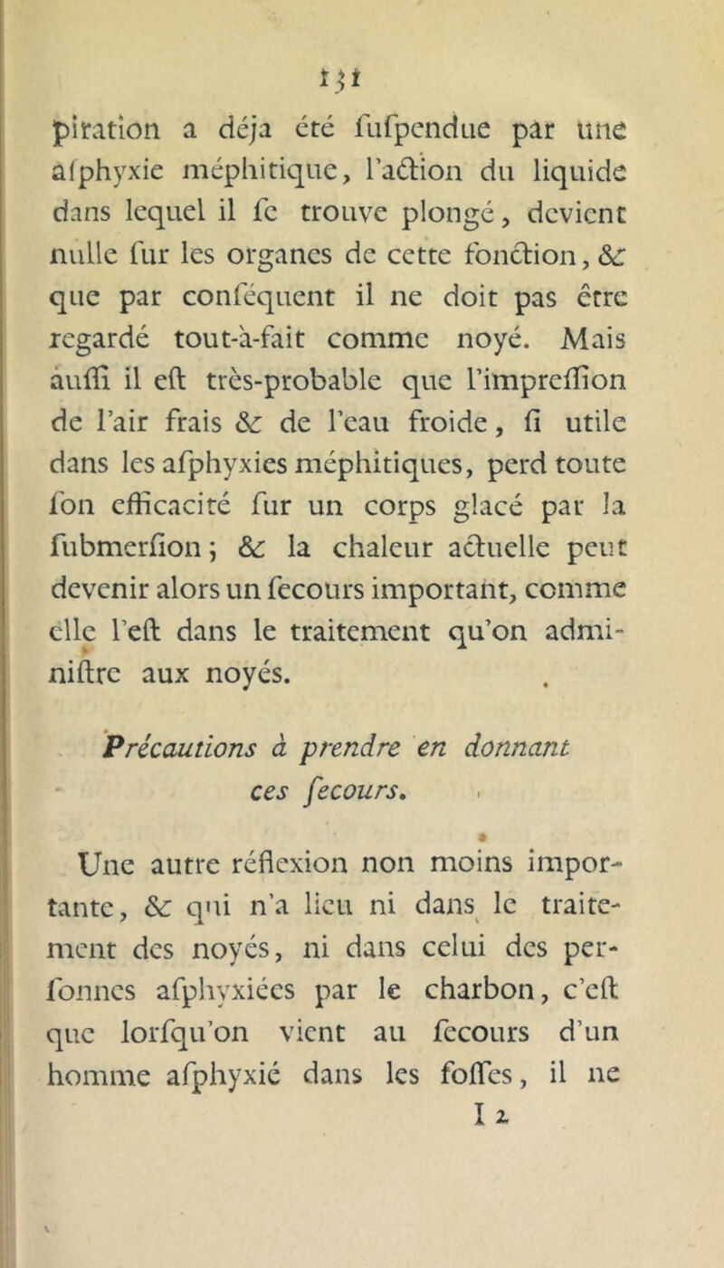 pitation a déjà été fufpendue par une âfphyxie méphitique, l’aétion du liquide dans lequel il fc trouve plongé, devient nulle fur les organes de cette fonction, &: que par conféquent il ne doit pas être regardé tout-à-fait comme noyé. Mais auffi il eft très-probable que l’impreffion de l’air frais & de l’eau froide, fi utile dans les afphyxies méphitiques, perd toute fon efficacité fur un corps glacé par la fubmerfion; &: la chaleur actuelle peut devenir alors un fecours important, comme elle l’eft dans le traitement qu’on admi- niftre aux noyés. Précautions à prendre en donnant ces fecours. Une autre réflexion non moins impor- tante, &: qui n’a lieu ni dans le traite- ment des noyés, ni dans celui des per- fonnes afphyxiées par le charbon, c’cft que lorfqu’on vient au fecours d’un homme afphyxié dans les foffies, il ne U