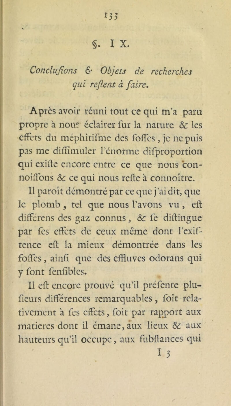 *35 V « §. I X. Conclujions & Objets de recherches qui reflent à faire. Après avoir réuni tout ce qui m’a paru propre à nout éclairer fur la nature & les effets du méphitifme des foffes, je ne puis pas me difîïmuler l’énorme difproportion qui exiile encore entre ce que nous con- noiflons & ce qui nous relie a connoître. Il paroît démontré par ce que j’ai dit, que le plomb, tel que nous l’avons vu, eft différens des gaz connus, & fe diftingue par fes effets de ceux meme dont l’exif- tence eft la mieux démontrée dans les foffes, ainfl que des effluves odorans qui y font fenfiblcs. Il eft encore prouvé qu’il préfente plu— ficurs différences remarquables, foit rela- tivement a fes effets, foit par rapport aux matières dont il émane, aux lieux &; aux hauteurs qu’il occupe, aux fubftances qui I 3 ✓