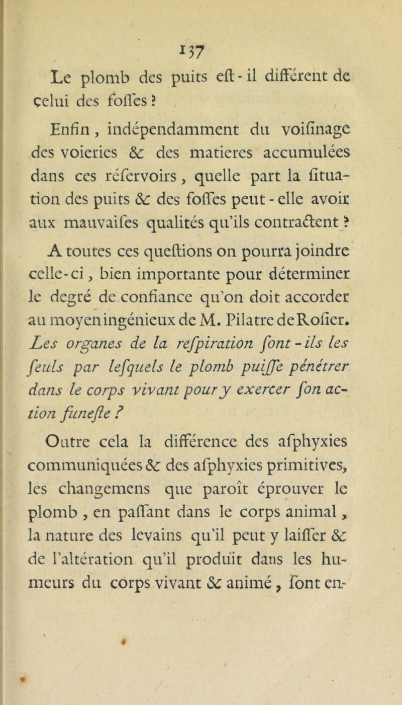*37 Le plomb des puits eft - il différent de celui des foffes ? Enfin, indépendamment du voifinage des voieries 3c des matières accumulées dans ces réfervoirs, quelle part la fitua- tion des puits 3c des foffes peut - elle avoir aux mauvaifes qualités qu’ils contraient ? A toutes ces queftions on pourra joindre celle-ci, bien importante pour déterminer le degré de confiance qu’on doit accorder au moyen ingénieux de M. Pilatre deRofier. Les organes de la refpiration font - ils les feuls par lefquels le plomb puiffe pénétrer dans le corps vivant pour y exercer fon ac- tion funefie ? Outre cela la différence des afphyxics communiquées 3c des afphyxics primitives, les changemens que paroît éprouver le plomb , en paffant dans le corps animal, la nature des levains qu’il peut y laiffer 3c de l’altération qu’il produit dans les hu- meurs du corps vivant 3c animé, font en-
