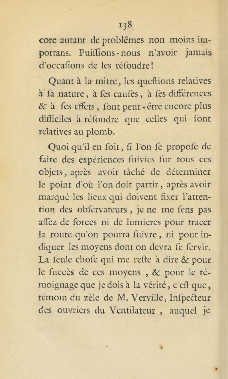i3S core autant de problèmes non moins im- portais. Puiffions - nous n’avoir jamais d’occafions de les réfoudre! Quant à la mitte, les queftions relatives à fa nature, à fes caufes, à fes différences & à fes effets, font peut-être encore plus difficiles à réfoudre que celles qui font relatives au plomb. Quoi qu’il en foit, fi l’on fe propofe de faire des expériences fuivies fur tous ces objets, après avoir tâché de déterminer le point d’oii l’on doit partir, après avoir marqué les lieux qui doivent fixer l’atten- tion des obfervateurs , je ne me fens pas affez de forces ni de lumières pour tracer la route qu’on pourra fuivre, ni pour in- diquer les moyens dont on devra fe fervir. La feule chofe qui me relie à dire &r pour le fuccès de ces moyens , &: pour le té- moignage que je dois à la vérité, c’efl que, témoin du zèle de M. Verville, Infpeéteur des ouvriers du Ventilateur , auquel je