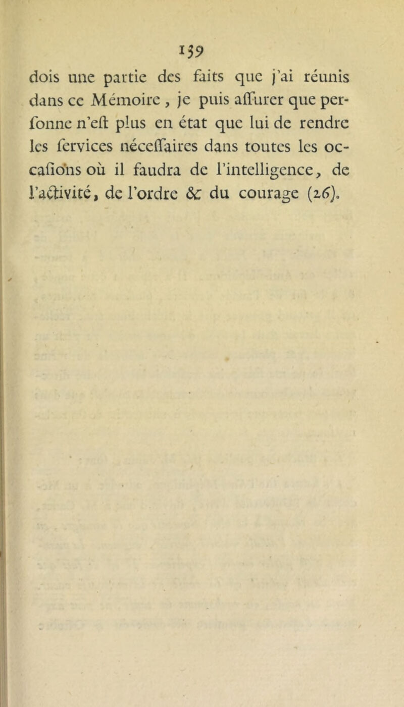 15 9 dois une partie des faits que j’ai réunis dans ce Mémoire , je puis affurcr que per- fonne n’eft plus en état que lui de rendre les fervices néccffaires dans toutes les oc- cafions où il faudra de l’intelligence, de i’a&ivité, de l’ordre ôc du courage (16).