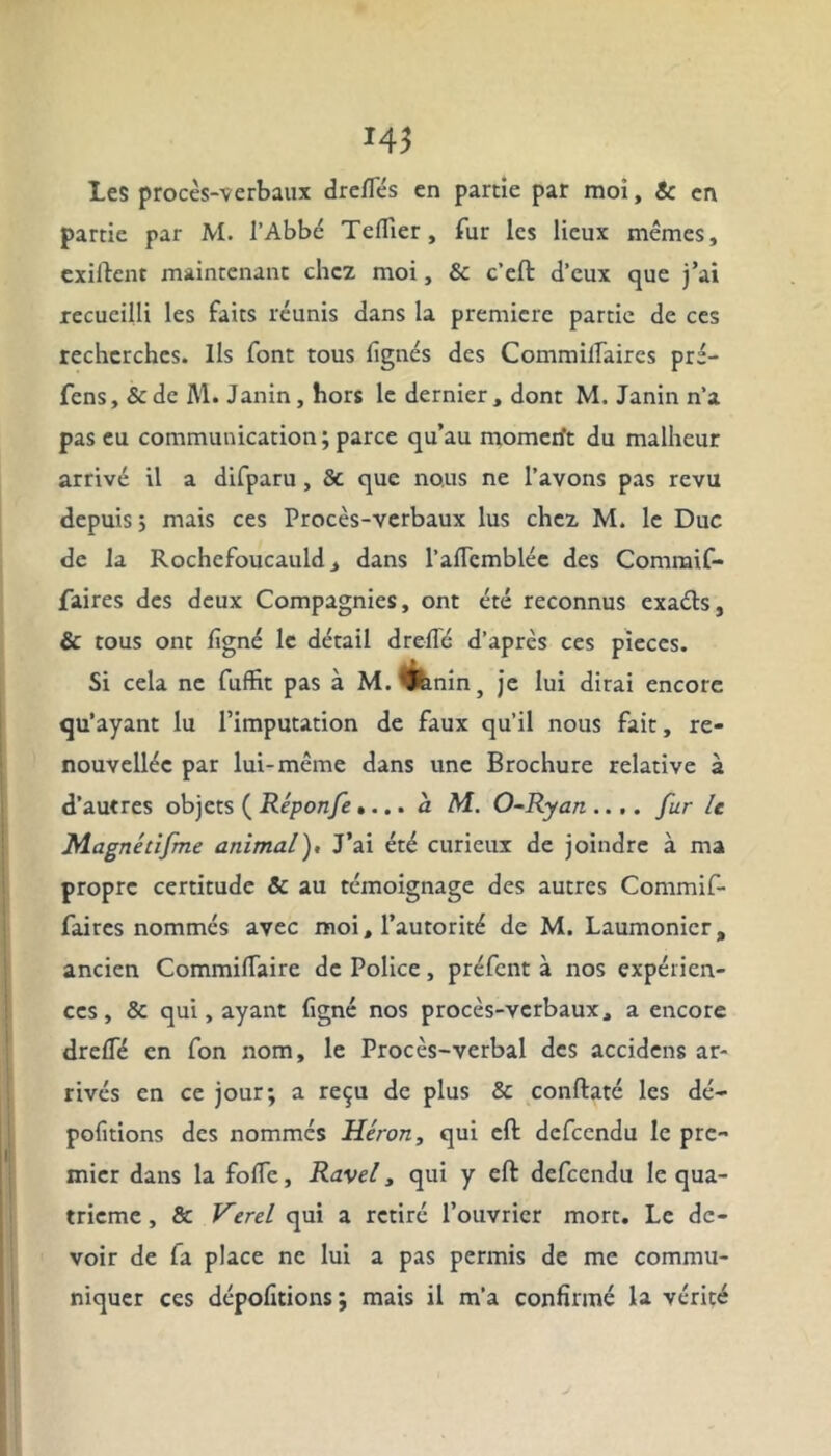 Les procès-verbaux drelTés en partie par moi, Sc en partie par M. l’Abbé Tellier , fur les lieux mêmes, exiftent maintenant chez moi, & c’eft d’eux que j’ai recueilli les faits réunis dans la première partie de ces recherches. Ils font tous lignés des Commilfaires pré- fens, & de M. Janin, hors le dernier, dont M. Janin n’a pas eu communication; parce qu’au momen't du malheur arrivé il a difparu , & que nous ne l’avons pas revu depuis ; mais ces Procès-verbaux lus chez M. le Duc de la Rochefoucauld, dans l’alTcmblée des Commif- faires des deux Compagnies, ont été reconnus exaéts, & tous ont ligné le détail drelié d’après ces pièces. Si cela ne fuffit pas à M.^hnin, je lui dirai encore qu’ayant lu l’imputation de faux qu’il nous fait, re- nouvelle par lui-même dans une Brochure relative à d’autres objets ( Réponfe.... a M. O-Ryan .... fur le Magnédfme animal). J’ai été curieux de joindre à ma propre certitude & au témoignage des autres Commif- faires nommés avec moi, l’autorité de M. Laumonicr. ancien CommilTaire de Police, préfent à nos expérien- ces , & qui, ayant ligné nos procès-verbaux, a encore drelfé en fon nom, le Procès-verbal des accidens ar- rivés en ce jour; a reçu de plus & conftaté les dé- politions des nommes Héron, qui eft defeendu le pre- mier dans la folle, Ravel, qui y eft defeendu le qua- trième , & Verel qui a retiré l’ouvrier mort. Le de- voir de fa place ne lui a pas permis de me commu- niquer ces dépolirions ; mais il m’a confirmé la vérité