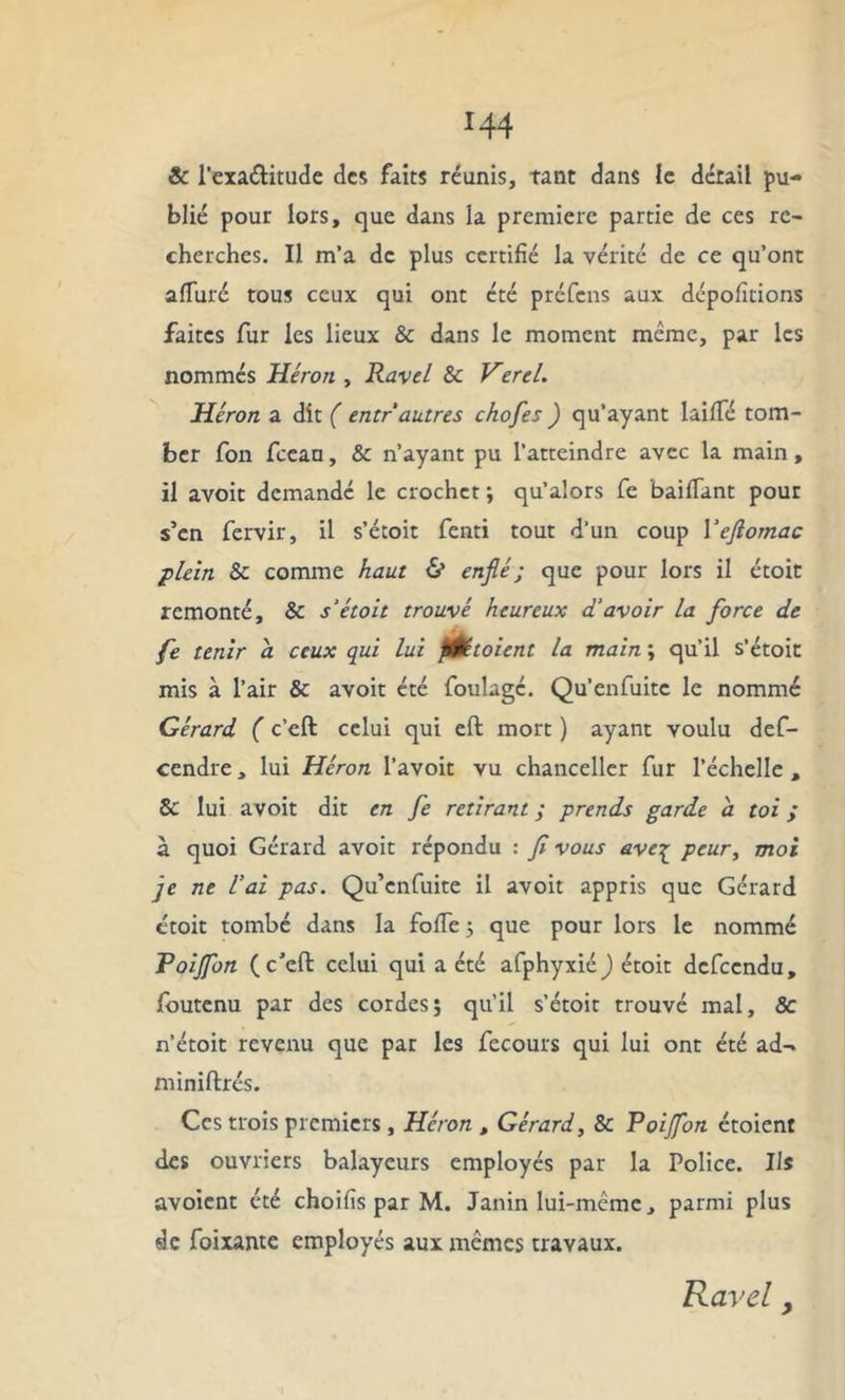 *44 & l’exa&itude des faits réunis, tant dans le détail pu- blié pour lors, que dans la première partie de ces re- cherches. Il m’a de plus certifié la vérité de ce qu’ont alluré tous ceux qui ont été préfens aux dépolirions faites fur les lieux & dans le moment meme, par les nommés Héron , Ravel & Verel. Héron a dit ( entr autres chofes ) qu’ayant lailTé tom- ber fon fceau, & n’ayant pu l’atteindre avec la main, il avoit demandé le crochet -, qu’alors fe bailfant pour s’en fervir, il s’étoit fenti tout d'un coup Yejlomac plein 8c comme haut & enflé ; que pour lors il étoit remonté, 8c s’étoit trouvé heureux d’avoir la force de fe tenir a ceux qui lui fl&toient la main ; qu’il s’étoit mis à l’air & avoit été foulage. Qu’enfuitc le nommé Gérard ( c’eft celui qui eft mort ) ayant voulu def- cendre, lui Héron l’avoit vu chancelier fur l’échelle, 8c lui avoit dit en fe retirant ; prends garde a toi ; à quoi Gérard avoit répondu : fl vous ave^ peur, moi je ne l’ai pas. Qu’enfuite il avoit appris que Gérard étoit tombé dans la folfe ; que pour lors le nommé Toijfon (c'cft celui qui a été afphyxiéj étoit defeendu, foutenu par des cordes ; qu’il s’étoit trouvé mal, & n’étoit revenu que par les fecours qui lui ont été ad- miniftrés. Ces trois premiers, Héron , Gérard, 8c Poijfon étoient des ouvriers balayeurs employés par la Police. Ils avoient été choifis par M. Janin lui-même, parmi plus de foixante employés aux mêmes travaux. Ravel y