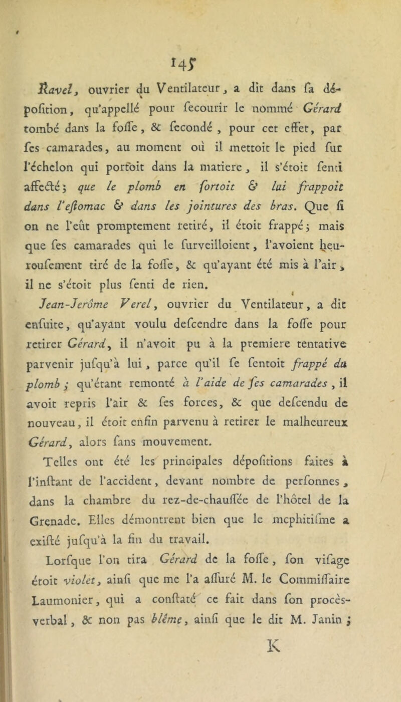 0 HT Ravel, ouvrier du Ventilateur, a dit dans fa dé- pofition, qu’appellé pour fecourir le nommé Gérard tombé dans la folle , & fécondé , pour cet effet, par fcs camarades, au moment où il. mettoit le pied fut l’échelon qui portoit dans la matière, il s’étoit fenci affcéléj que le plomb en fortoit & lui frappait dans l'ejlomac & dans les jointures des bras. Que li on ne l’eût promptement retiré, il étoit frappé -, mais que fes camarades qui le furveilloient, l’avoient Jjeu- roufement tiré de la fode, & qu’ayant été mis à l’air > il ne s’étoit plus fenti de rien. 1 I Jean-Jerôme Verel, ouvrier du Ventilateur, a dit enfuite, qu’ayant voulu defeendre dans la folfe pour retirer Gérard, il n’avoit pu à la première tentative parvenir jufqu’à lui, parce qu’il fe fentoit frappé du plomb qu’étant remonté a l'aide de jes camarades , il avoit repris l’air & fes forces, & que defeendu de nouveau, il étoit enfin parvenu à retirer le malheureux Gérard, alors fans mouvement. Telles ont été les principales dépofitions faites à l’inftant de l’accident, devant nombre de perfonnes , dans la chambre du rez-de-chaulfée de l’hôtel de la Grenade. Elles démontrent bien que le mcphitifme a exifté jufqu’à la fin du travail. Lorfque l’on tira Gérard de la foïïe, fon vifage étoit violet3 ainfi que me l’a alluré M. le CommiiTaire Laumonier, qui a conflaté ce fait dans fon procès- verbal, & non pas blême, ainfi que le dit M. Janin ; K