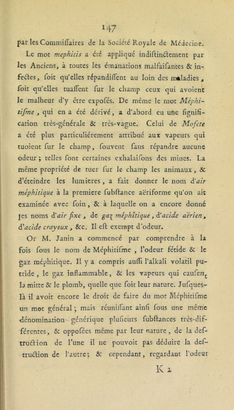 par les Commiflaires de la Société Royale de Médecine. Le mot mephitis a été appliqué indiftinctement par les Anciens, à toutes les émanations malfaifantes & in- feétes, foit qu’elles répandiflcnt au loin des maladies, foit qu’elles tuafTent fur le champ ceux qui avoienc le malheur d’y être expofés. De même le mot Méphi- tifme j qui en a été dérivé, a d’abord eu une fignili- cation très-générale & trcs-vague. Celui de Mofete a été plus particuliérement attribué aux vapeurs qui tuoient fur le champ, fouvent fans répandre aucune odeur; telles font ceitaines exhalaifons des mines. La même propriété de tuer fur le champ les animaux , 8c d’éteindre les lumières , a fait donner le nom d'air méphitique à la première fubftance aêriforme qu’on ait examinée avec foin , & à laquelle on a encore donné ]es noms d'air fixe , de ga^ méphitique , d’acide aérien , d'acide crayeux , 8cc, Il eft exempt d'odeur. Or M. Janin a commencé par comprendre à la fois fous le nom de Méphitifme , l’odeur fétide & le gaz méphitique. Il y a compris aufïi l’alkali volatil pu- tride , le gaz inflammable, &: les vapeurs qui caufenc la mitte & le plomb, quelle que foit leur nature. Jufques- là il avoir encore le droit de faire du mot Méphitifme un mot général ; mais réunifiant ainfi fous une même •dénomination générique plufieurs fubftances très-dif- férentes , & oppofées même par leur nature , de la def- truélion de l’une il ne pouvoir pas déduire la def- truélion de l’autre; & cependant, regardant l’odeur