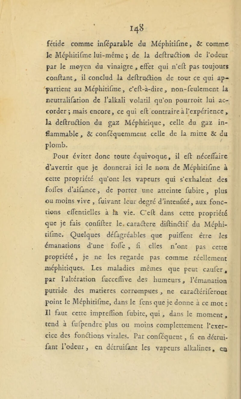 fétide comme inféparable du Méphitifme, & comme le Méphitifme lui-même ; de la deflrudion de l’odeur par le moyen du vinaigre , effet qui n’eft pas toujours confiant j il conclud la deflrudion de tout ce qui ap- partient au Méphitifme , c’efl-à-dire , non-feulement la neutralifation de l’alkali volatil qu’on pourroit lui ac- corder ; mais encore, ce qui effc contraire à l'expérience, la deflruélion du gaz Méphitique, celle du gaz in- flammable , & conféqucmment celle de la mitte & du plomb. Pour éviter donc toute équivoque, il eft néceffaire d’avertir que je donnerai ici le nom de Méphitifme à cette propriété qu’ont les vapeurs qui s’exhalent des foifes d’aifance, de porter une atteinte fubite , plus ou moins vive , fuivant leur degré d’intenfité, aux fonc- tions eflentielles à la vie. C’efl dans cette propriété que je fais confifler le. caraélere diflinélif du Méphi- tifme. Quelques défagréables que puiffent être les émanations d’une fofTe , fi elles n'ont pas cette propriété, je ne les regarde pas comme réellement méphitiques. Les maladies mêmes que peut caufer, par l’altération fucccffive des humeurs, l’émanation putride des matières corrompues, ne caraélériferont point le Méphitifme, dans le fens que je donne à ce mot : Il faut cette imprefTion fubite, qui, dans le moment, tend à fufpendre plus ou moins complettement l’exer- cice des fondions virales. Par conféquent, fi en détrui- fant l’odeur, en détruifant les vapeurs alkalines, eo