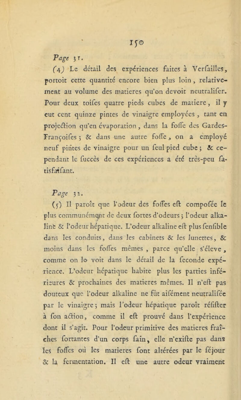 IfO Page JT. (4) Le détail des expériences faites à Verfailles, portoit cette quantité encore bien plus loin , relative- ment au volume des matières qu’on devoir neutralifer. Pour deux toifes quatre pieds cubes de matière, il y eut cent quinze pintes de vinaigre employées , tant en projeétion qu’en évaporation, dans la fofle des Gardes- Françoifes ; & dans une autre folTe, on a employé neuf pintes de vinaigre pour un feul pied cube ; Sc ce- pendant le fuccès de ces expériences a été très-peu fa- tisfaifant. Page 3 î . (j) Il paroît que l’odeur des fofTcs eft: compofée le plus communément de deux fortes d’odeurs ; l’odeur alka- lint & l’odeur hépatique. L’odeur alkalineeft plusfenlîblc dans les conduits, dans les cabinets & les lunettes, & moins dans les folfes mêmes , parce qu’elle s’élève, comme on 1© voit dans le détail de la fécondé expé- rience. L’odeur hépatique habite plus les parties infé- rieures & prochaines des matières mêmes. Il n’eft: pas douteux que l’odeur alkalinc ne fut aifément neutraliféc par le vinaigre; mais l’odeur hépatique paroît réfifter à fon aétion, comme il eft: prouvé dans l’expérience dont il s’agit. Pour l’odeur primitive des matières fraî- ches fortantes d’un corps fain, elle n’exifte pas dans les folfes où les matières font altérées par le féjour & la fermentation. Il eft une autre odeur vraiment