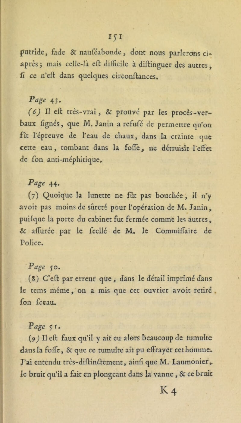 putride, fade & nauféabonde, dont nous parlerons ci- après j mais celle-là eft difficile à diftinguer des autres, fi ce n’eft dans quelques circonflances. Page 45. (6) Il eft très-vrai, & prouvé par les procès-ver- baux lignés, que M. Janin a refufé de permettre qu’on fît l’épreuve de l’eau de chaux, dans la crainte que cette eau , tombant dans la folle, ne détruisît l’effet de fon anti-méphitique. Page 44. (7) Quoique la lunette ne fut pas bouchée, il n’y avoir pas moins de sûreté pour l’opération de M. Janin, puilquc la porte du cabinet fut fermée comme les autres, & affuréc par le fcellé de M, le Commiffaire de Police. Page 50. (8) C’cfl par erreur que, dans le détail imprimé dans le tems même, on a mis que cet ouvrier avoir retiré . fon fceau. Page 5 r. (9) Il eft faux qu’il y air eu alors beaucoup de tumulte dans la foffe, & que ce tumulte ait pu effrayer cet homme. J’ai entendu très-diflinéfement, ainfi que M. Laumonier,. le bruit qu’il a fait en plongeant dans la vanne , & ce bruit