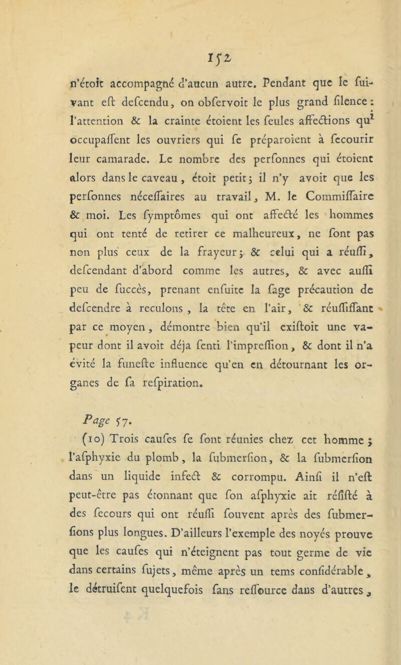 n’étoit accompagne d’aucun autre. Pendant que le fui- vant eft defeendu, on obfervoit le plus grand fllence : l’attention & la crainte étoient les feules affeélions qu1 occupaffent les ouvriers qui fe préparoient à fccourir leur camarade. Le nombre des perfonnes qui étoient alors dans le caveau , ctoit petit ; il n’y avoit que les perfonnes néceflaires au travail, M. le Commiffaire & moi. Les fymptômes qui ont affeété les hommes qui ont tenté de retirer ce malheureux, ne font pas non plus ceux de la frayeur ; & celui qui a réu/Ti, defeendant d’abord comme les autres, & avec aufli peu de fuccès, prenant enfuite la fage précaution de defeendre à reculons , la tête en l’air, & réufliflant par ce moyen, démontre bien qu’il exiftoit une va- peur dont il avoit déjà fenti l’impreffion, & dont il n’a évité la funefte influence qu’en en détournant les or- ganes de fa refpiration. Page f7. (io) Trois caufes fe font réunies chez cet homme j l’afphyxie du plomb, la fubmerfion, & la fubmerfion dans un liquide infeét & corrompu. Ainfi il n’eft peut-être pas étonnant que fon afphyxie ait réfifté à des fecours qui ont réufli fouvent après des fubmer- fîons plus longues. D’ailleurs l’exemple des noyés prouve que les caufes qui n’éteignent pas tout germe de vie dans certains fujets, même après un tems confidérable , le détruifent quelquefois fans reffource dans d’autres,