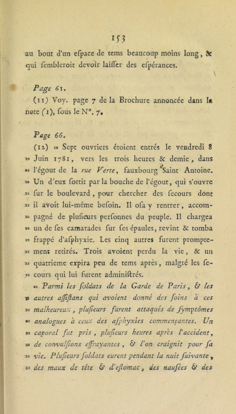 au bout d’un cfpace de tems beaucoup moins long, 5c qui femblcroic devoir laifler des efpérances. Page 6\. (ii) Voy. page 7 delà Brochure annoncée dans la note (1), fous le N®. 7. Page 66. (n) c« Sept ouvriers étoient entrés le vendredi 8 >3 Juin 1781, vers les trois heures & demie, dans »» l’égout de la rue Verte, fauxbourg Saint Antoine. « Un d’eux fortit parla bouche de l’égout, qui s’ouvre 33 fur le boulevard , pour chercher des fecours donc sa il avoit lui-même befoin. Il ofa y rentrer, accom- *> pagné de plufiCurs perfonnes du peuple. Il chargea « un de Tes camarades fur Tes épaules, revint & tomba 35 frappé d’afphyxie. Les cinq autres furent prompte- 33 ment retirés. Trois avoient perdu la vie, & un 33 quatrième expira peu de tems après, malgré les fe- 33 cours qui lui furent adminiftrés. «c Parmi les foldats de la Garde de Paris, & les v autres ajfiftans qui avoient donné des foins a ces 33 malheureux 3 pluficurs furent attaqués de fymytômes *3 analogues a ceux des afphyxies commençantes. Un 35 caporal fut pris , plufeurs heures apres l'accident, 3J de convulfons effrayantes , & l’on craignit pour fa 33 vie. Plufeurs foldats eurent pendant la nuit fuivante , 33 des maux de tête & d'eflomac, des naufées & des