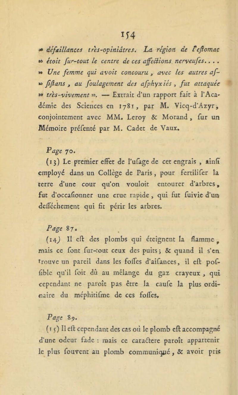 * défaillances très-opiniâtres. La région, de Ücflomac »» étoit fur-tout le centre de ces affections nerveufes.. . . » Une femme qui avoit concouru 3 avec les autres af- » fflans , au foulagement des afphyxiés , fut attaquée m très-vivement ». — Extrait d’un rapport fait à l’Aca- démie des Sciences en 1781, par M. Vicq-d’Azyr, conjointement avec MM. Leroy & Morand, fur un Mémoire préfenté par M. Cadet de Vaux. Page 70. (1 j) Le premier effet de l’ufage de cct engrais , ainfî employé dans un Collège de Paris, pour fertilifer la terre d’une cour qu’on vouloit entourer d’arbres, fut d’occafionner une crue rapide , qui fut fuivie d’un defféchement qui fit périr les arbres. Page 87. (14J II eft des plombs qui éteignent la flamme t mais ce font fur-tout ceux des puits; & quand il s’en trouve un pareil dans les folles d’aifances, il eft pof- fible qu’il foit dû au mélange du gaz crayeux , qui cependant ne paroît pas être la caufe la plus ordi- naire du méphitifme de ces folles. Page 89. (1^)11 eft cependant des cas où le plomb eft accompagné d’une odeur fade : mais ce caraélere paroît appartenir le plus fouvent au plomb communiqjié, & avoir pris