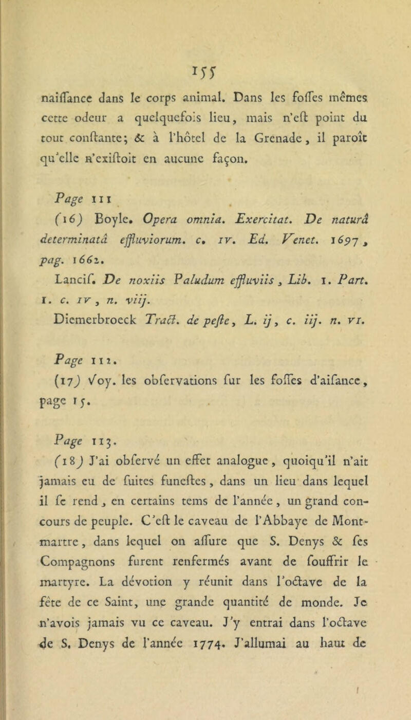 naiffance dans le corps animal. Dans les folTes mêmes cette odeur a quelquefois lieu, mais n’eft point du tout confiante; 6c à l’hôtel de la Grenade, il paroît qu'elle n’exiftoit en aucune façon. Page ni ( 16) Boyle. Opéra omnia. Exercitat. De naturâ determinatâ effluviorum. c, iv. Ed. Venet. 1697 , pag. 1661. Lancif. De noxiis Paludum effluviis, Lib. 1. Part. I. c. iv, n. viij. Dicmerbroeck Traci. de pefic, L. ij, c. iij. n. vi. Page 11 î . (17J Voy. les obfcrvations fur les folTes d’aifancc, page 15. Page 113. (1 %) J’ai obfervé un effet analogue, quoiqu'il n’ait jamais eu de fuites funeffces , dans un lieu dans lequel il fc rend , en certains tems de l’année, un grand con- cours de peuple. C’eft le caveau de l’Abbaye de Mont- martre , dans lequel on affure que S. Denys Sc fes Compagnons furent renfermés avant de fouffrir le martyre. La dévotion y réunit dans l'oélave de la fête de ce Saint, une grande quantité de monde. Je n’avois jamais vu ce caveau. J’y entrai dans l’oétave de S. Denys de l’année 1774. J’allumai au haut de 1