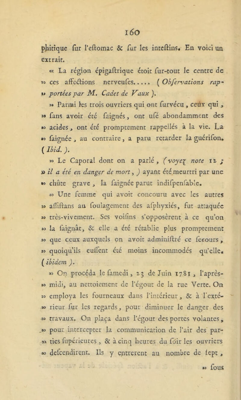 phitiquc fur l’eftomac & fur les inteftins. En voici un extrait. « La région épigaftrique étoit fur-tout le centre de si ces affrétions nerveufes ( Obfen’ations rap~ portées par M. Cadet de Vaux ). i» Parmi les trois ouvriers qui ont furvécu , ceux qui , « fans avoir été faignés, ont ufé abondamment des »i acides, ont été promptement rappellés à la vie. La « faignée , au contraire, a paru retarder la guérifon* ( Ibid. ). « Le Caporal dont on a parlé , (voyeç note 12, * x> il a été en danger de mort, ) ayant été meurtri par une •1 chute grave , la faignée parut indifpenfable. ai Une femme qui avoir concouru avec les autres si affiftans au foulagemcnt des afphyxiés, fut attaquée »i très-vivement. Ses voilîns s’opposèrent à ce qu’on si la faignât, & elle a été rétablie plus promptement 3i que ceux auxquels on avoir adminiftré ce Cceours , si quoiqu’ils euffent été moins incommodés qu’elle. ( ibidem ). « On procéda le famedi, 15 de Juin 1781 , l’après- »i midi, au nettoiement de l’égout de la rue Verte. On « employa les fourneaux dans l’intérieur, & à l'exté- 33 rieur fur les regards, pour diminuer le danger des si travaux. On plaça dans l’égout des portes volantes, ,»i pour intercepter la communication de l’air des par- si ties fupérieures , & à cinq heures du Loir les ouvriers »i delcendirent. Ils y entrèrent au nombre de lept, » fous