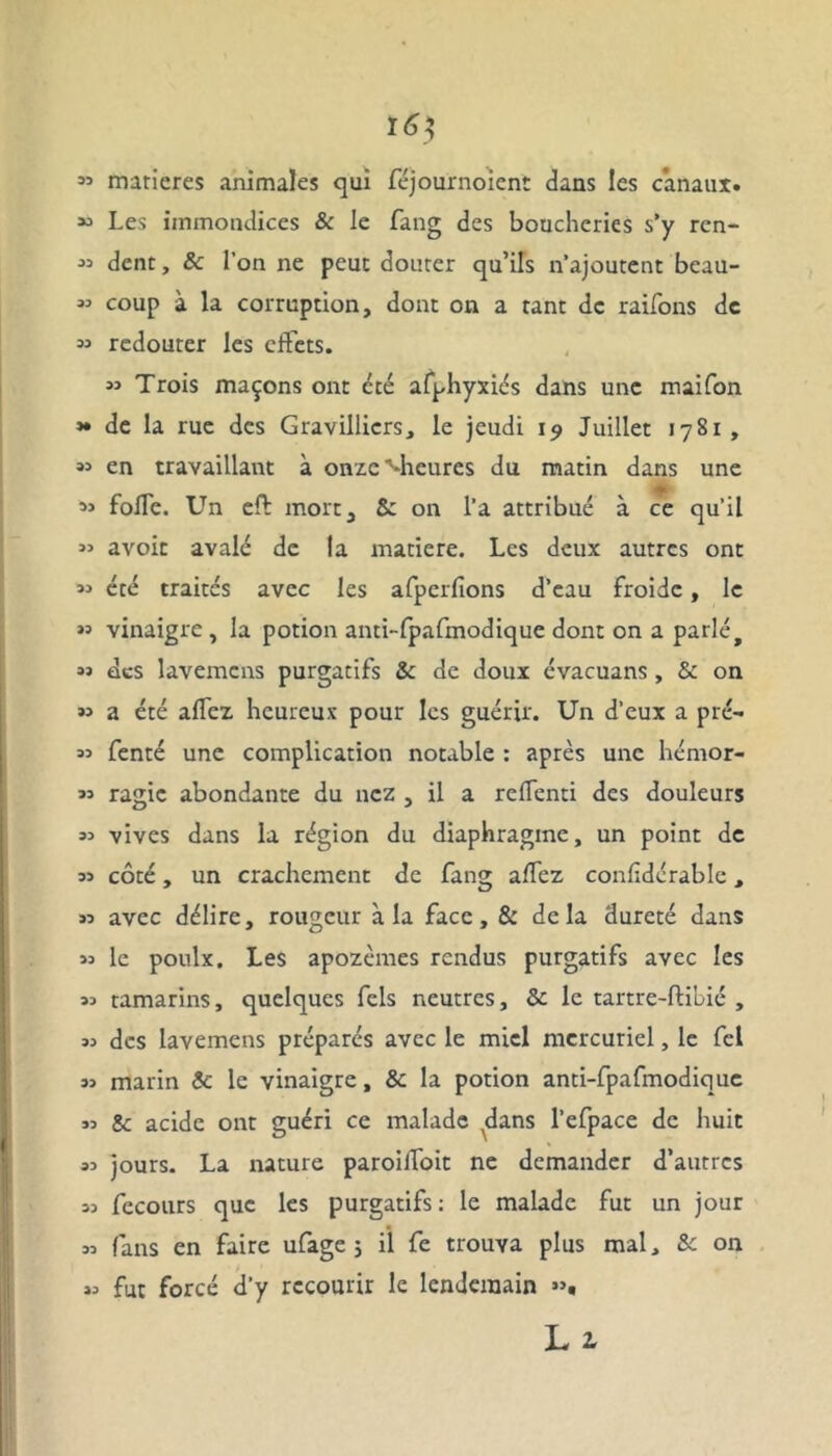 53 matières animales qui féjournoient dans les canaux. “ Les immondices & le fang des boucheries s’y ren- 33 dent, 5c l’on ne peut douter qu’ils n’ajoutent beau- 33 coup à la corruption, dont on a tant de raifons de 33 redouter les effets. 33 Trois maçons ont été afphyxiés dans une maifon »• de la rue des Gravillicrs, le jeudi 19 Juillet 1781, 33 en travaillant à onze'•heures du matin dans une 33 folle. Un eft mort, 5c on l’a attribué à ce qu’il 33 avoit avalé de la matière. Les deux autres ont 33 été traités avec les afperlîons d’eau froide, le >’ vinaigre , la potion anti-fpafmodique dont on a parlé, 33 des lavemens purgatifs 5c de doux évacuans , 5c on *3 a été allez heureux pour les guérir. Un d’eux a pré- 33 fenté une complication notable : après une hémor- 33 ragic abondante du nez , il a reffenti des douleurs 33 vives dans la région du diaphragme, un point de 33 côté, un crachement de fang allez conlidérable, 33 avec délire, rougeur à la face, & delà dureté dans 33 le poulx. Les apozèmes rendus purgatifs avec les 33 tamarins, quelques fels neutres, 5c le tartre-ftibié , 33 des lavemens préparés avec le miel mercuriel, le fel 33 marin 5c le vinaigre, 5c la potion anti-fpafmodique 33 8c acide ont guéri ce malade dans l’efpace de huit 33 jours. La nature paroiffoit ne demander d’autres 33 fecours que les purgatifs : le malade fut un jour 33 fans en faire ufage 5 il fe trouva plus mal, Sc on 33 fut forcé d’y recourir le lendemain >3, Ll