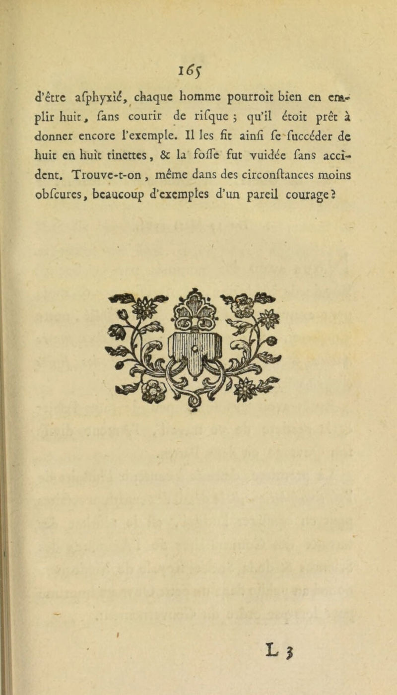 i6s d’être afphyxié, chaque homme pourroit bien en em- plir huit, fans courir de rifque ; qu’il êtoit prêt à donner encore l’exemple. Il les fit ainfi fe fuccéder de huit en huit tinettes, & la foïïe fut vuidée fans acci- dent. Trouve-t-on , même dans des circonftances moins obfcures, beaucoup d’exemples d’un pareil courage 2 il Lf