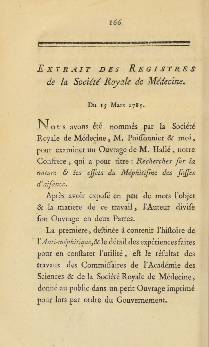 Extrait des Registres de la Société Royale de Médecine. Du 15 Mars 1785. N ou s avons été nommés par la Société Royale de Médecine, M. PoifTonnier ôc moi, pour examiner un Ouvrage de M. Hallé , notre Confrère j qui a pour titre : Recherches fur la. nature & les effets du Méphïtifme des foffes d'aifance. Après avoir expofé en peu de mots l’objet ôc la matière de ce travail, l’Auteur divife fon Ouvrage en deux Partes. La première, deftinée à contenir I’hiftoire de PAnti-méphitique,&le détail des expériences faites pour en conftater futilité, eft le réfultat des travaux des Commilfaires de l’Académie des Sciences ôc de la Société Royale de Médecine, donné au public dans un petit Ouvrage imprimé pour lors par ordre du Gouvernement.