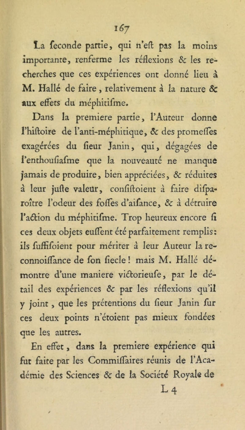 La fécondé partie, qui n’eft pas la moins importante, renferme les réflexions &z les re- cherches que ces expériences ont donné lieu à M. Halle de faire, relativement à la nature 8c aux effets du méphitifme. Dans la première partie, l’Auteur donne rhiftoire de fana-méphitique, 5c des promeflès exagérées du fleur Janin, qui, dégagées de l’enthouflafme que la nouveauté ne manque jamais de produire, bien appréciées, & réduites à leur jufle valeur, confiftoient à faire difpa- roître l’odeur des fofles d’aifance, 8c à détruire PaéHon du méphitifme. Trop heureux encore fl ces deux objets euflent été parfaitement remplis: ils fuffifoient pour mériter à leur Auteur la re- connoiflance de fon fiecle ! mais M. Halle dé- montre d’une maniéré viéforieufe, par le dé- tail des expériences 8c par les réflexions qu’il y joint, que les prétentions du fleur Janin fur ces deux points n’étoient pas mieux fondées que les autres. En effet, dans la première expérience qui fut faite par les Commiflaires réunis de l’Aca- démie des Sciences 8c de la Société Royale de M