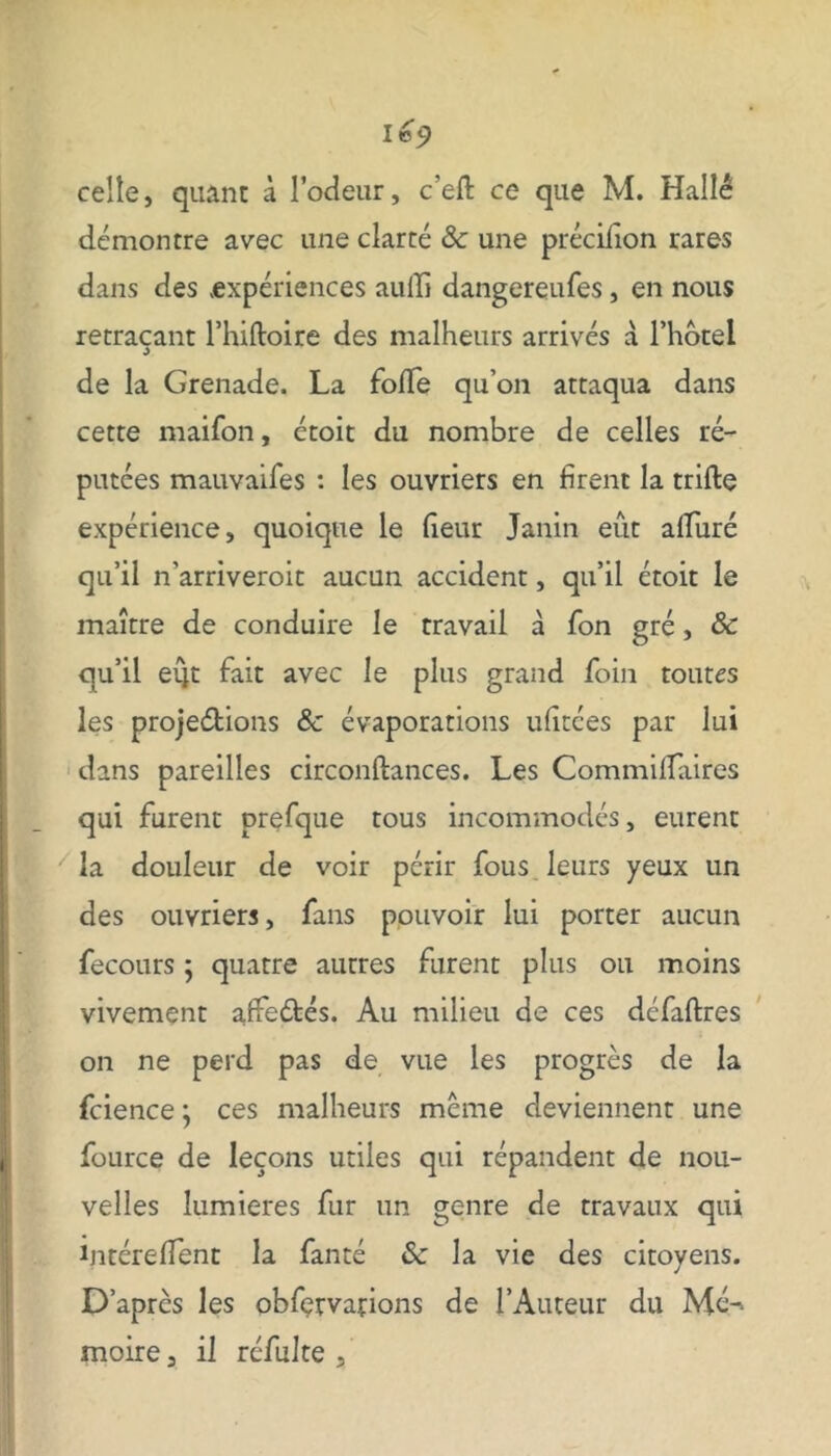 lo9 celle, quant à l’odeur, c’efl ce que M. Hallé démontre avec une clarté & une précifion rares dans des expériences aulli dangereufes, en nous retraçant l’hiftoire des malheurs arrivés à l’hôtel de la Grenade. La folTe qu’on attaqua dans cette maifon, ctoit du nombre de celles ré- putées mauvaifes : les ouvriers en firent la trifte expérience, quoique le fleur Janin eût alluré qu’il n'arriveroit aucun accident, qu’il étoit le maître de conduire le travail à fon gré, & qu’il eût fait avec le plus grand foin toutes les projedions 8c évaporations ulitées par lui dans pareilles circonftances. Les CommifTaires qui furent prefque tous incommodés, eurent la douleur de voir périr fous leurs yeux un des ouvriers, fans pouvoir lui porter aucun fecours ; quatre autres furent plus ou moins vivement affe&és. Au milieu de ces défaftres on ne perd pas de vue les progrès de la fcience ; ces malheurs meme deviennent une fource de leçons utiles qui répandent de nou- velles lumières fur un genre de travaux qui ijitérefTent la fanté &c la vie des citoyens. D’après les obfemtions de l’Auteur du Mé-1 moire, il réfulte ,