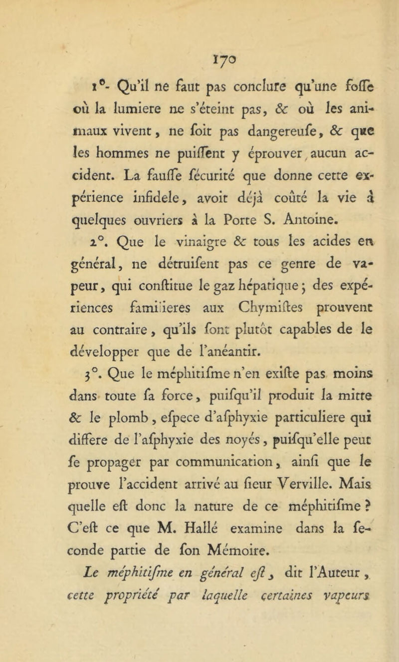 I/O i°- Qu’il ne faut pas conclure qu’une folle où la lumière ne s’éteint pas, & où les ani- maux vivent, ne foit pas dangereufe, & que les hommes ne puifïent y éprouver aucun ac- cident. La faillie fécurité que donne cette ex- périence infidèle, avoit déjà coûté la vie d quelques ouvriers à la Porte S. Antoine. i°. Que le vinaigre & tous les acides en général, ne détruifent pas ce genre de va- peur, qui conftitue le gaz hépatique ; des expé- riences familières aux Chymiftes prouvent au contraire, qu’ils font plutôt capables de le développer que de l’anéantir. 3°. Que le mcphitifme n’en exifte pas moins dans toute fa force, puifqu’il produit la mitre & le plomb, efpece d’afphyxie particulière qui différé de l’afphyxie des noyés, puifqu’elle peut fe propager par communication, ainfi que le prouve l’accident arrivé au fleur Verville. Mais quelle eft donc la nature de ce méphitifme ? C’eft ce que M. Hallé examine dans la fé- condé partie de fon Mémoire. Le méphitifme en général eft^ dit l’Auteur, cette propriété par laquelle certaines vapeurs