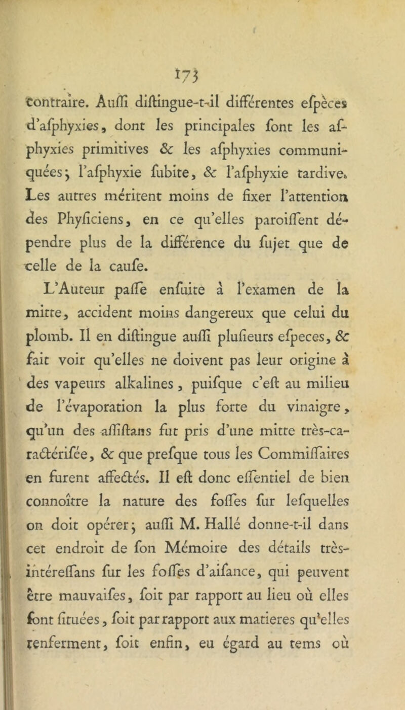 !7$ contraire. Auflî difUngue-t-dl différentes efpèces d’afphyxies, dont les principales font les af- phyxies primitives 8c les afphyxies communi- quées -y l’afphyxie fubite, 8c l’afphyxie tardive* Les autres méritent moins de fixer l’attentioa des Phyficiens, en ce qu’elles paroiffent dé- pendre plus de la différence du fujet que de celle de la caufe. L’Auteur pafle enfuite a l’examen de la mitre, accident moins dangereux que celui du plomb. Il en diftingue auflî plufieurs efpeces, 8c fait voir qu’elles ne doivent pas leur origine à des vapeurs alkalines , puifque c’eft au milieu de l’évaporation la plus forte du vinaigre, qu’un des afïîftans fut pris d’une mitte très-ca- raétérifée, 8c que prefque tous les Commiffaires en furent affeétés. Il eft donc eflentiel de bien connoître la nature des foffes fur lefquelles on doit opérer j aufïi M. Halle donne-t-il dans cet endroit de fon Mémoire des détails très- in téreffans fur les folles d’aifance, qui peuvent être mauvaifes, foit par rapport au lieu où elles font fîtuées, foit par rapport aux matières qulelles renferment, foit enfin, eu égard au tems où