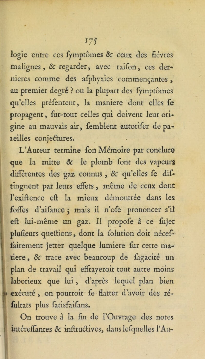 logïe entre ces fymptômes 8c ceux des fièvres malignes, 8c regarder, avec raifon, ces der- nières comme des afphyxies commençantes , au premier degré ? ou la plupart des fymptômes qu’elles préfentent, la maniéré dont elles fe propagent, fur-tout celles qui doivent leur ori- gine ail mauvais air, femblent autorifer de pa- îeilles conjedtures. L’Auteur termine fon Mémoire par conclure que la mitre 8c le plomb font des vapeurs différentes des gaz connus, 8c qu’elles fe dif» tingnent par leurs effets, même de ceux dont l’exiftence eft la mieux démontrée dans les foffes d’aifance ; mais il n’ofe prononcer s’il eft lui-même un gaz. Il propofe à ce fujec plufieurs queftions, dont la folution doit nécef- lairement jetter quelque lumière fur cette ma- tière, 8c trace avec beaucoup de fagacité un plan de travail qui effrayerait tout autre moins laborieux que lui, d’après lequel plan bien exécuté, on pourrait fe flatter d’avoir des ré- fultats plus fatisfaifans. On trouve à la fin de l’Ouvrage des notes intéreffantes 8c inftruélives, danslefquelles l’Au-
