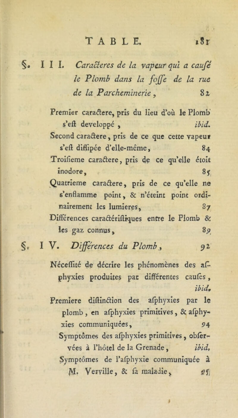 §* III. Caractères de la vapeur qui a caufc le Plomb dans la foffe de la rue de la Parcheminerie , 8 z Premier caradere, pris du Heu d’où le Plomb s’eft développé , ibid. Second caradere, pris de ce que cette vapeut s’eft diffipée d’elle-même, 84 Troifïeme caradere, pris de ce qu’elle étoit inodore, 8 y Quatrième caradere, pris de ce qu’elle ne s’enflamme point, & n’éteint point ordi- nairement les lumières, 87 Différences caradériftiques entre le Plomb & les gaz connus, 89 IV. Différences du Plomb 3 92 Néceflité de décrire les phénomènes des as- phyxies produites par différentes caufês, ibid. Première diftindion des afphyxies par le plomb , en afphyxies primitives, & afphy- xies communiquées, 94 Symptômes des afphyxies primitives, obfêr- vées à l’hôtel de la Grenade, ibid. Symptômes de l’afphyxie communiquée à JVI. Vemlle, & fa maladie, ÿft 1
