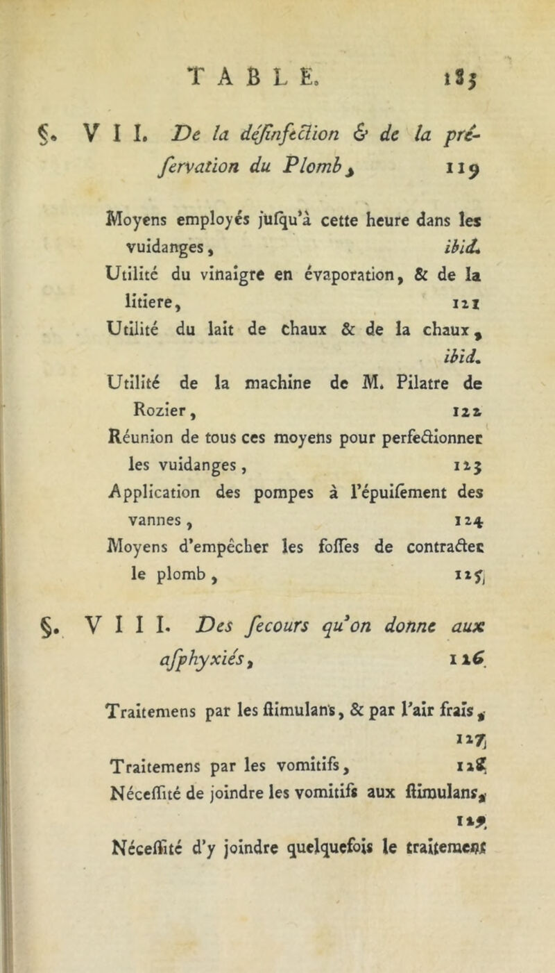 Ç* VII. la déjinftclion & de la pré- fervaùon du Plomb j 119 Moyens employés julqu’à cette heure dans les vuidanges, ibl(L Utilité du vinaigre en évaporation, & de la litiere, 121 Utilité du lait de chaux & de la chaux, ibid. Utilité de la machine de M. Pilatre de Rozier, 121 Réunion de tous ces moyens pour perfedionnec les vuidanges, 125 Application des pompes à l’épuilêment des vannes, 124 Moyens d’empêcher les folles de contradec le plomb, 12^ §. VIII. Des fecours quon donne aux afphyxiés t 116 Traitemens par les llimulans, & par Pair frais, Traitemens par les vomitifs, 12? NécelTué de joindre les vomitifs aux ftimulans, Nécelïitc d’y joindre quelquefois le traiteraei?*