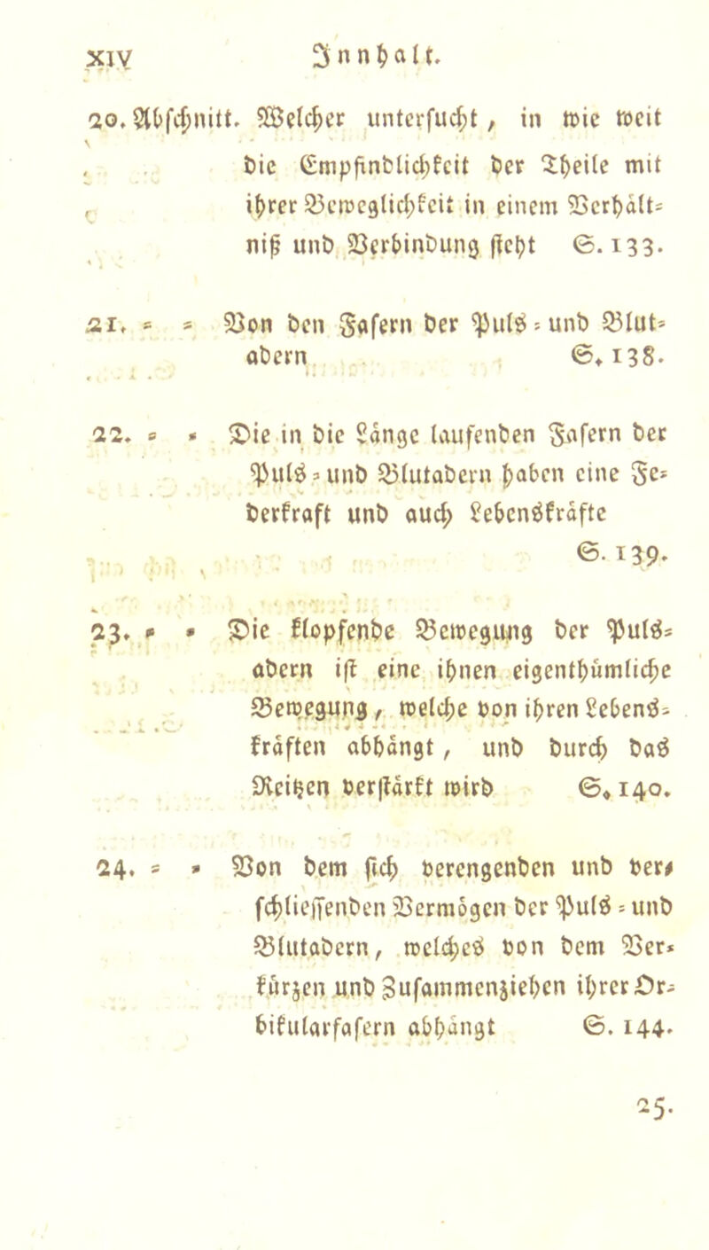 20,5l(>f4)nitt. 5Selc^er unterfuc^t, in Wie weit , . öic Gmpfinblid;fcit bcr ^lf)eUe mit i()rer 23cmc9lic(;icit in einem 2>crt)dlt* nip unÖjBerbinDung (tel)t 0. i33- j2I, » s 2>on Öen Safern öer ^u(ö = unb 93lut* Obern, ^ 0»i38. 22, s » S'ie in bic Sdngc taufenben ^ut^aunb 2)Iutabern haben eine §e* berfraft unb oud; ^eben^frdfte ,... • ©• 139' j, ) V- \ '■ ;r-.' ■ 23, / • S5ic ffopfenbe 53circ9iui9 ber Obern iß eine i^nen eigent^umtic^e Seroegping / welche bon i^jren Sebenö^ frdften obbdngt, unb bureb boö Üvei^en ber|ldrbt wirb ©♦ 140. 24, s » 53on bem f(c^ berengenben unb ber# fc^ticiTenben 23ermogen ber '^ulö = unb ^iutabern, n5cI4)e«i bon bem 23er* ^urjen unb Sufommenjieben Ü;rerOr- bifulorfafern obbdngt ©. 144- 25-