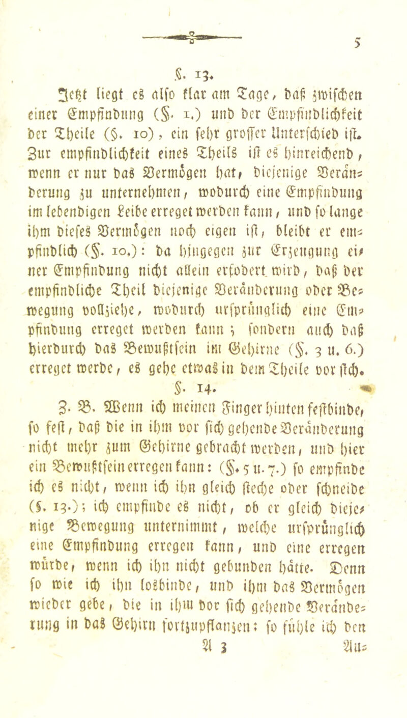 I 5 13. liegt c8 nlfo ftar am ^agc, &a^ ^mifctett einer (Jmpfint>iing (§. i.) unb ber (Empfinbli(f)feit ber Xt)cile (§, 10), ein fei)r grojlcr Unterjcbteb ift. 3nr cmpfinblicfcteit eine§ 5:t)ei(g ift cg l)inrei(benb, itenn er nur bag Söermegen bat» biclenige SDcrons berung ^u unternel)men/ t»oburd) eine (^mpfinbuna im (ebenbigen ^eibe erreget merben fanii/ unbfolange il)m biefeg 93erm6gen iipcb eigen ifl; bleibt ec eiui pftnblid) (§. IO.): ba bingegen jur (Jrjeugung ei# ner (Jmpfiiibung nicht allein ertobert mirb / ba^’ber empfinbli4)c IIl}cil biejenige SBeränberiing ober Sßes tpegung poUjicbe, rDi-bnrd) ucfpruiuilich eine dm? pfinbiing erreget merben fann i fonbern and) ba^ bierburd) bag Sßemii^tfcin im @el)irne (§. 3 u. 6.) erreget merbc, eg gebe etföagin bem!^l)cile PoriTcl). §■ 14- '■ 3. 33. SBenn ich meinen langer hinten fej^binbCf fo fefl, bap bie in il)m por fid) gcl)enbe3cranberung nicht mehr ^um ©ebirnc gebracht ipcrben, nitb hier ein 33e»viiftfeinerregen fann: (§*511.7.) fo empünbe ich eg n;d)t, menn id) ihn gleich bed)e ober fd)neibe (5. 13O; ich cmpfinbe eg nicht, ob er gleid) bieje# nige 33cmegung unternimmt, ipcld)c urfprüngltch eine dmpjinbung erregen fann, unb eine erregen trürbe, wenn ich ihn nicht gebunben hntte. 2)enn fo ipie id) ihn logbinbe, unb ihm bag 25ermogen wieber gebe, bie in il)»i boc fleh gehenbe Serdnbe? rutjg in bag @el)irii fovtiupflanicn: fo fühle id) ben