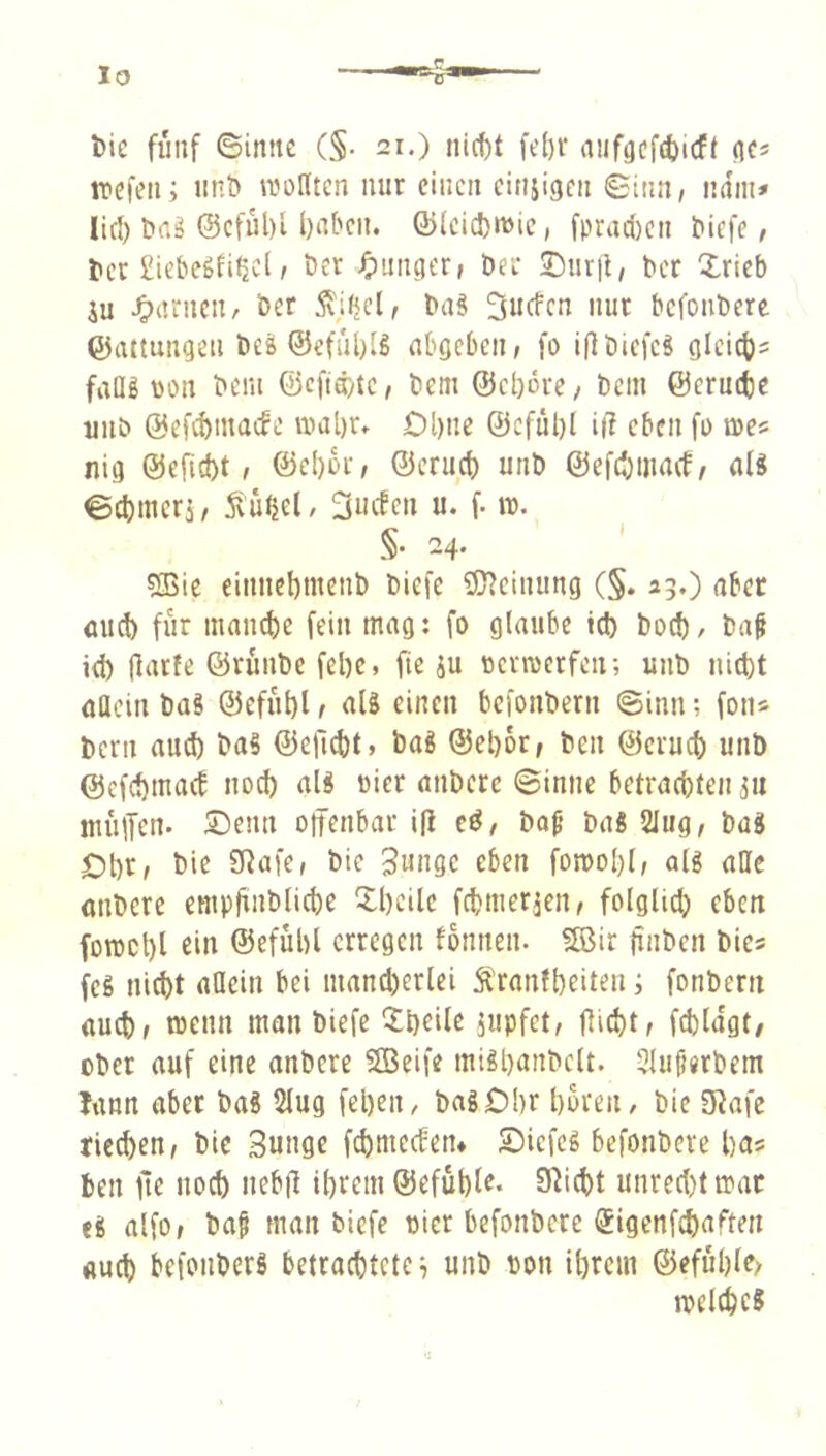 lo l)ie fünf ©imtc (§• 21.) nic^t febr aiifgcf(!)icff flcs trefen; nnö wollten nur einen einjigen Sinn, ndin* litl) t>a^ @cful)l l)abcn. Q)(cic!)«t)ic, fprac()cn &iefe, tier £iebeSli^cl, Der ^)nnger, Der Snrjl, Der Xrieb ju J^anicn, Der Äitjcl, Daä »ut bcfotiDere Gattungen Del ®eful)lS nbgeben, fo i(lDiefeS gleict)? faüg \)on Dem ©efidyte, Dem @cl)6re, Dem ©erucfcc unö ©efebmaefe wal)r» Ol)ne @efül)l i(T eben fo we? nig @efid)t, ©e!)6r, ©cruct) unD ©efd^tnaef, nl« eebmers, 5iütjel, 3ucfen u. f. w. §• 24. SBic eitincbmcnD Diefe 5l^einung (§. 23.) aber and) für manebe fein mag: fo glaube teb Doch / Daf id) llarfe ©ruiiDe febe, fie äu ttcrroerfetr, unD iiitbt öHcin Das ©efiiblr aU einen befonDern Sinn; fon* bern aud) Das ©eficbt» DaS ©ebor, Den ©erueb unö ©efebmad noch als oier anDere Sinne betrad)ten ^u niülTcn. ©enn oifenbar i|l cd, Da^ Das 2Iug, Das Obr^ Snnge eben foroobl, als aOe anDere empfinDlicbe Xbeile febmer^en, folglid) eben fowcbl ein ©efübl erregen fonnen. 5Bir finDen Dies feS niebt allein bei maneberlei Äranfbeiten; fonDern auch, wenn man Diefe Sibeile 5wpfet, flieht, fcbldgt/ oDer auf eine anDere SBeife miSbanDclt. 3luf«rDem Jitnn aber Das 5lug feben, DaSObr boreti/ Die Olafe rieeben. Die Sungc febmeeben* Siefes befonDeve bas Den fle noeb nebfl ibrem ©efuble. Oliebt unrcd)t war eS alfo, Da§ man biefe uicr befonDere ©igenfebaften aueb befonDerS betracbtctc^ unD pon ibrem ©efubley welches