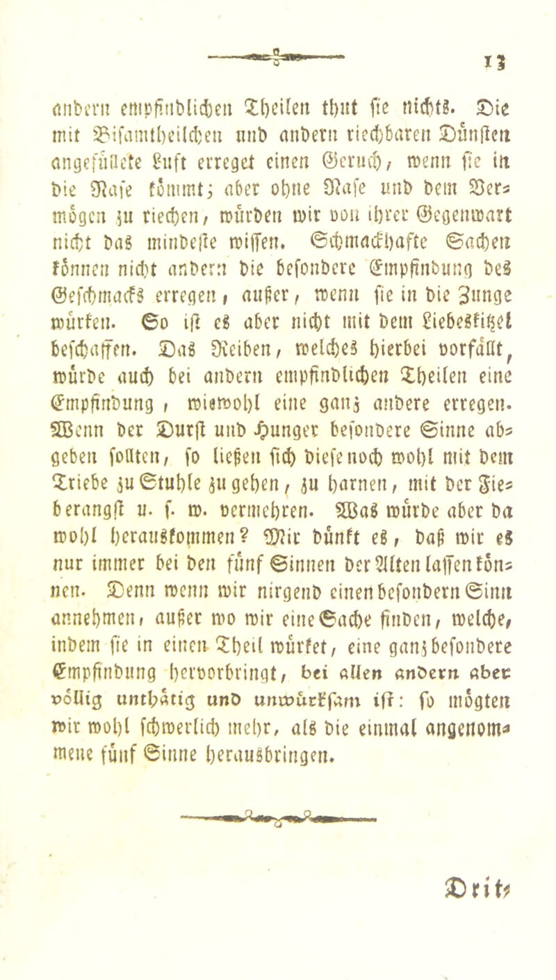 rtiibern cnipfiiiblicbeii 5:()ci(eti fte ni(f)t3. ^ie mit 3?ifamtl)cildjeu iinb anbevii ried)6aren Dünjlett angefuliete ^iift eiregcl einen @crmt/ njenn f:c itt bie SRafe fommti aber ot)tie 9ta[e mib bein Söers mögen 5u riechen, miirben mir oon ibrcr ©egenmart nicht bag minbeile mifTen, ©chmaccbaftc ©acheti fonncn nicf)t anbern bie befonbcre (^mpfinbung beg ©efchmacfg erregen , aii^er, mcnn fie in bie 3nnge mürfen. 6o i(] eg aber nicht mit bem Siebegfi^et befchaifen. ©ag Üveiben, melcheg hierbei oorfdnt, mürbe auch bei anbern empfinblichen Xheilen eine ©mpfinbung i miamohl eine ganj anbere erregen. SBenn ber £)urjt uiib junger befonbere ©inne ab? geben foatcn, fo liefen fich biefenoch rnohl mit bem Triebe 3u©tuh(e ^ugehen, 5u hntnen, mit ber gie? berangrt u. f. m. oermehren. SBag mürbe aber ba mol)I herangfommen? £0?ir bünft eg, bap mir ti nur immer bei ben fünf ©innen ber 2Uten (allen tons nen. ^enn menn mir nirgenb einen bcfonbern©iim annehmen r au^er mo mir eine6ache finben, melche, inbem fie in einen iXheil mürfet, eine ganj befonbere <?mpfinbiing heroorbringt, bei «üen anbern abec poUig untl;ütig unD uncDuctfam iR: fo mogteiT mir mol)l fchroerlich mehr, a(g bie einmal angenoma mene fünf ©inne heraugbringen.