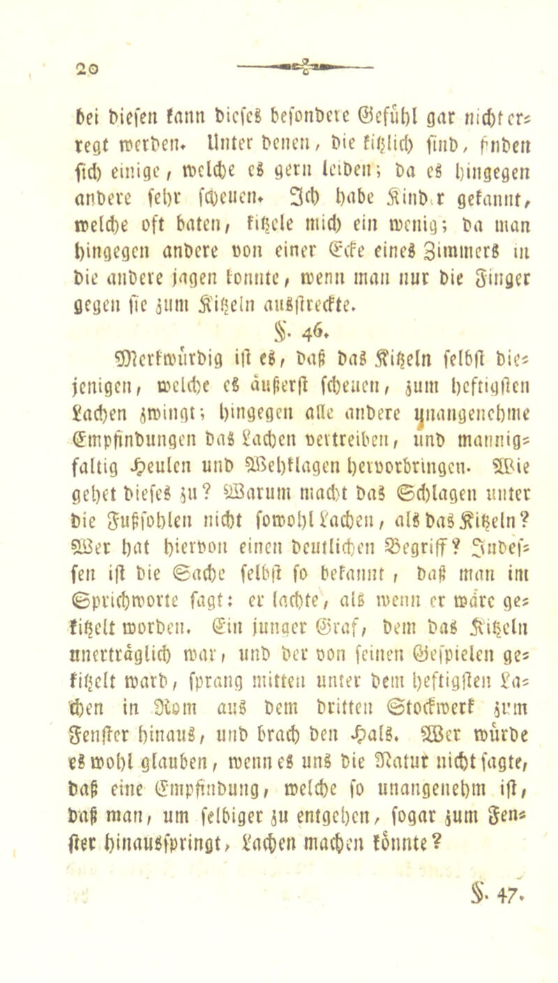 bei biefcn fatm bicfcg befonöerc @efiit)l gar mc^tcrs tegt werbeiu Unter bcneti, bie fitjlicf) finD, fnt»cn ftd) einige / tDeld)^ c8 gern teiDen; Da eS hingegen anbere fel)r fchenen» 3fl) hnbe Äinb.r gefannt/ it>eld)e oft baten/ fi^cle mid) ein locnig; ba man t)ingegcn anbere »on einer ^*cfe cineö Siinmer« ui bie anbere jagen tonnte / wenn man nur bie ginger gegen fie 3um Äiijeln aug|lre(fte. %. 46. 5}krtmiirbig iil ti, ba^ ba? ^itjeln fcibfl bie« jcnigcn/ t»eld)c eS du^erfl febeuen/ ^um hcftignen Jad)en ^mingt; hingegen alle anbere jjiiangenchme (Smpfjnbungen baS l'acben oeitreiben, iinb mannig« faltig J^eulcn unb ®el)tlagen hevbotbringcn. SBic gehet biefe! iu? ^Äarum mad)t baS 0d)lagen unter bie guffoblen nicht fomohl l'achen / aB baöÄi^eln? 5Ber hiU hietbon einen beutlid)en begriff? l^nbef« fen i|l bie 0ad)c felbil fo befannt , ba^ man im (Bprichmorte fagt: er lachte/ aU menn er mdre gcs fi^elt morben. Sin junger @raf/ bem baö 5vi^cln nnertrdglich nnu'/ unb ber oon feinen ßiefpielen ge« fitjcit marb/ fprang mitten unter bem heftigRen £a« d)en in 3tom aug bem britten ©toefroetf juin genffer hinaug/ unb brach ben J^alg. SBer mürbe egmohl glauben / menneg ung bie !ßatut nicht fagte/ ba§ eine Snipfinbung / melche fo unangenehm iji# ba^ man, um felbiger ju entgehen, fogar ium gen« Oec hinaugfpringt/ i'aehen machen fonnte?